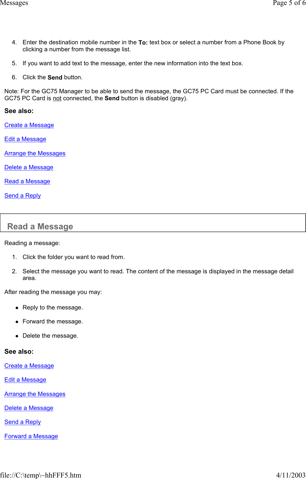 4. Enter the destination mobile number in the To: text box or select a number from a Phone Book by clicking a number from the message list.   5. If you want to add text to the message, enter the new information into the text box.   6. Click the Send button.   Note: For the GC75 Manager to be able to send the message, the GC75 PC Card must be connected. If the GC75 PC Card is not connected, the Send button is disabled (gray).  See also: Create a Message Edit a Message Arrange the Messages Delete a Message Read a Message Send a Reply   Read a Message  Reading a message:  1. Click the folder you want to read from.   2. Select the message you want to read. The content of the message is displayed in the message detail area.   After reading the message you may:  zReply to the message.   zForward the message.   zDelete the message.   See also: Create a Message Edit a Message Arrange the Messages Delete a Message Send a Reply Forward a Message Page 5 of 6Messages4/11/2003file://C:\temp\~hhFFF5.htm