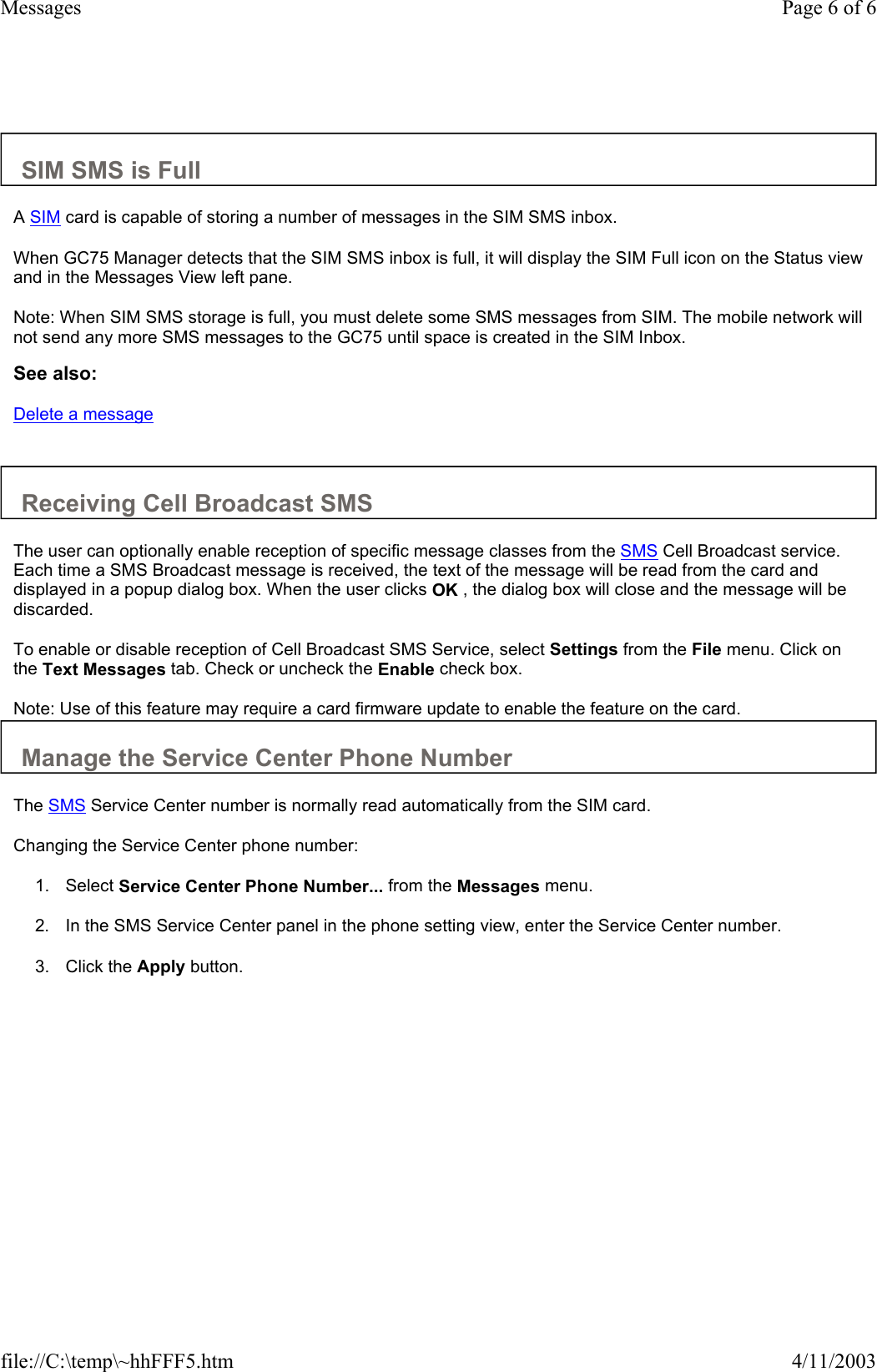   SIM SMS is Full  A SIM card is capable of storing a number of messages in the SIM SMS inbox.  When GC75 Manager detects that the SIM SMS inbox is full, it will display the SIM Full icon on the Status view and in the Messages View left pane.  Note: When SIM SMS storage is full, you must delete some SMS messages from SIM. The mobile network will not send any more SMS messages to the GC75 until space is created in the SIM Inbox.  See also: Delete a message   Receiving Cell Broadcast SMS  The user can optionally enable reception of specific message classes from the SMS Cell Broadcast service. Each time a SMS Broadcast message is received, the text of the message will be read from the card and displayed in a popup dialog box. When the user clicks OK , the dialog box will close and the message will be discarded.  To enable or disable reception of Cell Broadcast SMS Service, select Settings from the File menu. Click on the Text Messages tab. Check or uncheck the Enable check box.  Note: Use of this feature may require a card firmware update to enable the feature on the card.  Manage the Service Center Phone Number  The SMS Service Center number is normally read automatically from the SIM card.  Changing the Service Center phone number:  1. Select Service Center Phone Number... from the Messages menu.   2. In the SMS Service Center panel in the phone setting view, enter the Service Center number.   3. Click the Apply button.   Page 6 of 6Messages4/11/2003file://C:\temp\~hhFFF5.htm