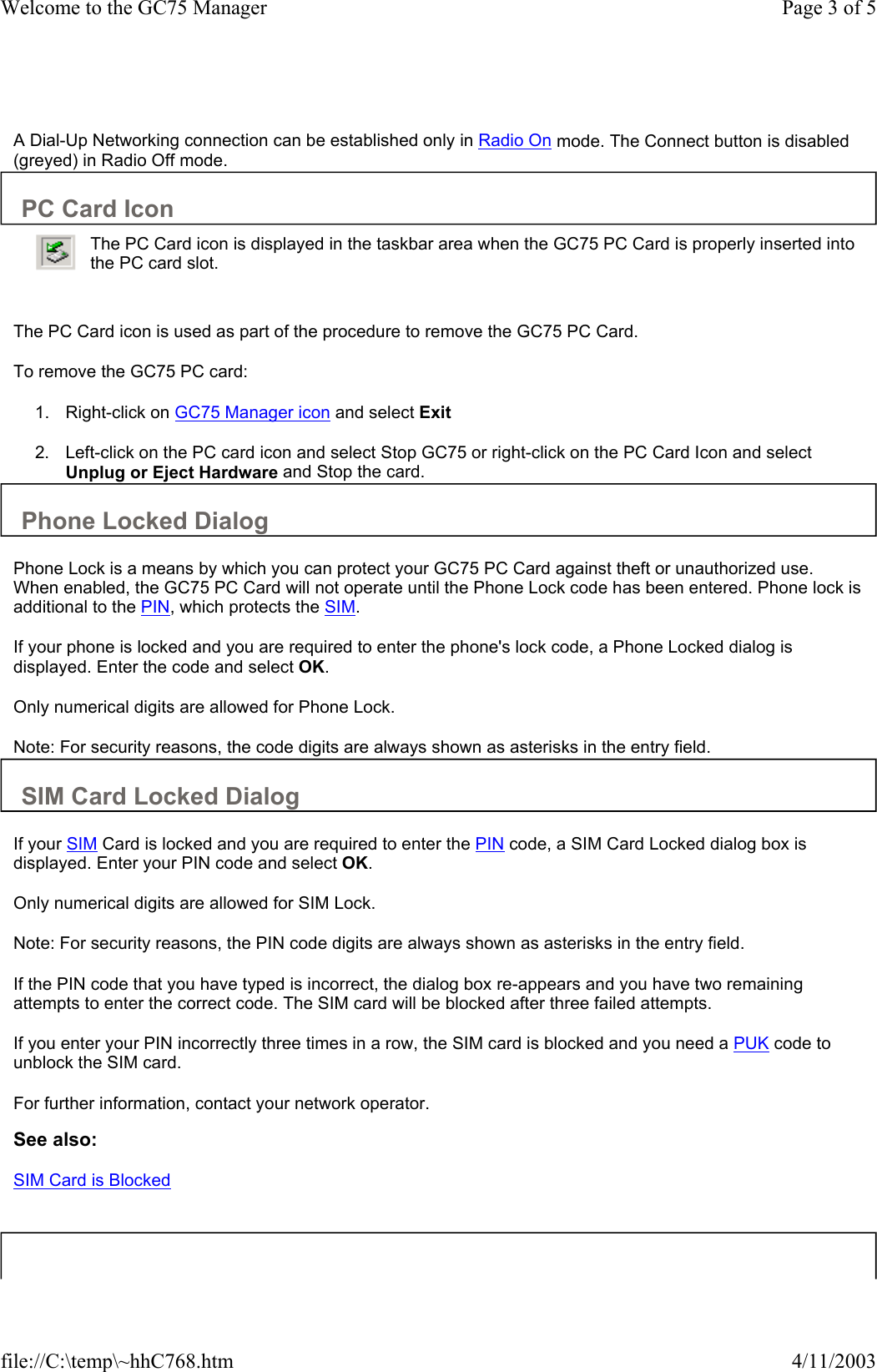   A Dial-Up Networking connection can be established only in Radio On mode. The Connect button is disabled (greyed) in Radio Off mode.  PC Card Icon     The PC Card icon is used as part of the procedure to remove the GC75 PC Card.  To remove the GC75 PC card:  1. Right-click on GC75 Manager icon and select Exit  2. Left-click on the PC card icon and select Stop GC75 or right-click on the PC Card Icon and select Unplug or Eject Hardware and Stop the card.   The PC Card icon is displayed in the taskbar area when the GC75 PC Card is properly inserted into the PC card slot. Phone Locked Dialog  Phone Lock is a means by which you can protect your GC75 PC Card against theft or unauthorized use. When enabled, the GC75 PC Card will not operate until the Phone Lock code has been entered. Phone lock is additional to the PIN, which protects the SIM.  If your phone is locked and you are required to enter the phone&apos;s lock code, a Phone Locked dialog is displayed. Enter the code and select OK.  Only numerical digits are allowed for Phone Lock.  Note: For security reasons, the code digits are always shown as asterisks in the entry field.  SIM Card Locked Dialog  If your SIM Card is locked and you are required to enter the PIN code, a SIM Card Locked dialog box is displayed. Enter your PIN code and select OK.  Only numerical digits are allowed for SIM Lock.  Note: For security reasons, the PIN code digits are always shown as asterisks in the entry field.  If the PIN code that you have typed is incorrect, the dialog box re-appears and you have two remaining attempts to enter the correct code. The SIM card will be blocked after three failed attempts.  If you enter your PIN incorrectly three times in a row, the SIM card is blocked and you need a PUK code to unblock the SIM card.  For further information, contact your network operator.  See also: SIM Card is Blocked   Page 3 of 5Welcome to the GC75 Manager4/11/2003file://C:\temp\~hhC768.htm