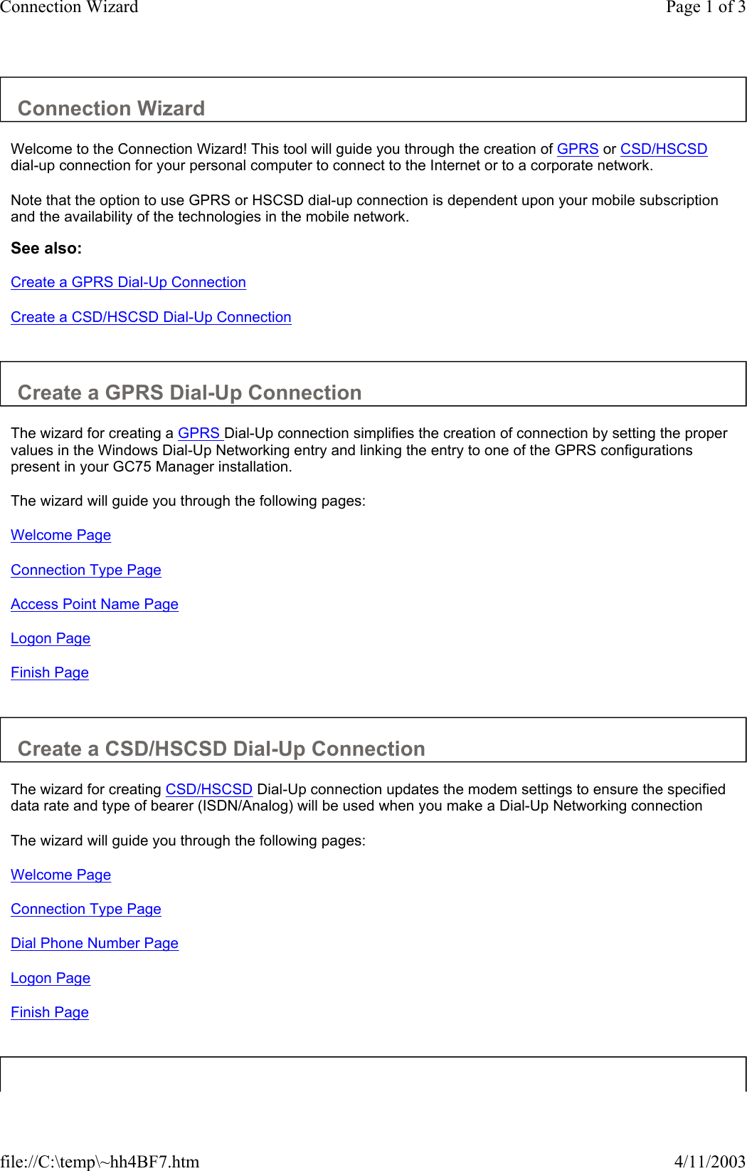 Connection Wizard  Welcome to the Connection Wizard! This tool will guide you through the creation of GPRS or CSD/HSCSD dial-up connection for your personal computer to connect to the Internet or to a corporate network.  Note that the option to use GPRS or HSCSD dial-up connection is dependent upon your mobile subscription and the availability of the technologies in the mobile network.  See also: Create a GPRS Dial-Up Connection Create a CSD/HSCSD Dial-Up Connection   Create a GPRS Dial-Up Connection  The wizard for creating a GPRS Dial-Up connection simplifies the creation of connection by setting the proper values in the Windows Dial-Up Networking entry and linking the entry to one of the GPRS configurations present in your GC75 Manager installation.  The wizard will guide you through the following pages:  Welcome Page Connection Type Page Access Point Name Page Logon Page Finish Page   Create a CSD/HSCSD Dial-Up Connection  The wizard for creating CSD/HSCSD Dial-Up connection updates the modem settings to ensure the specified data rate and type of bearer (ISDN/Analog) will be used when you make a Dial-Up Networking connection  The wizard will guide you through the following pages:  Welcome Page Connection Type Page Dial Phone Number Page Logon Page Finish Page   Page 1 of 3Connection Wizard4/11/2003file://C:\temp\~hh4BF7.htm