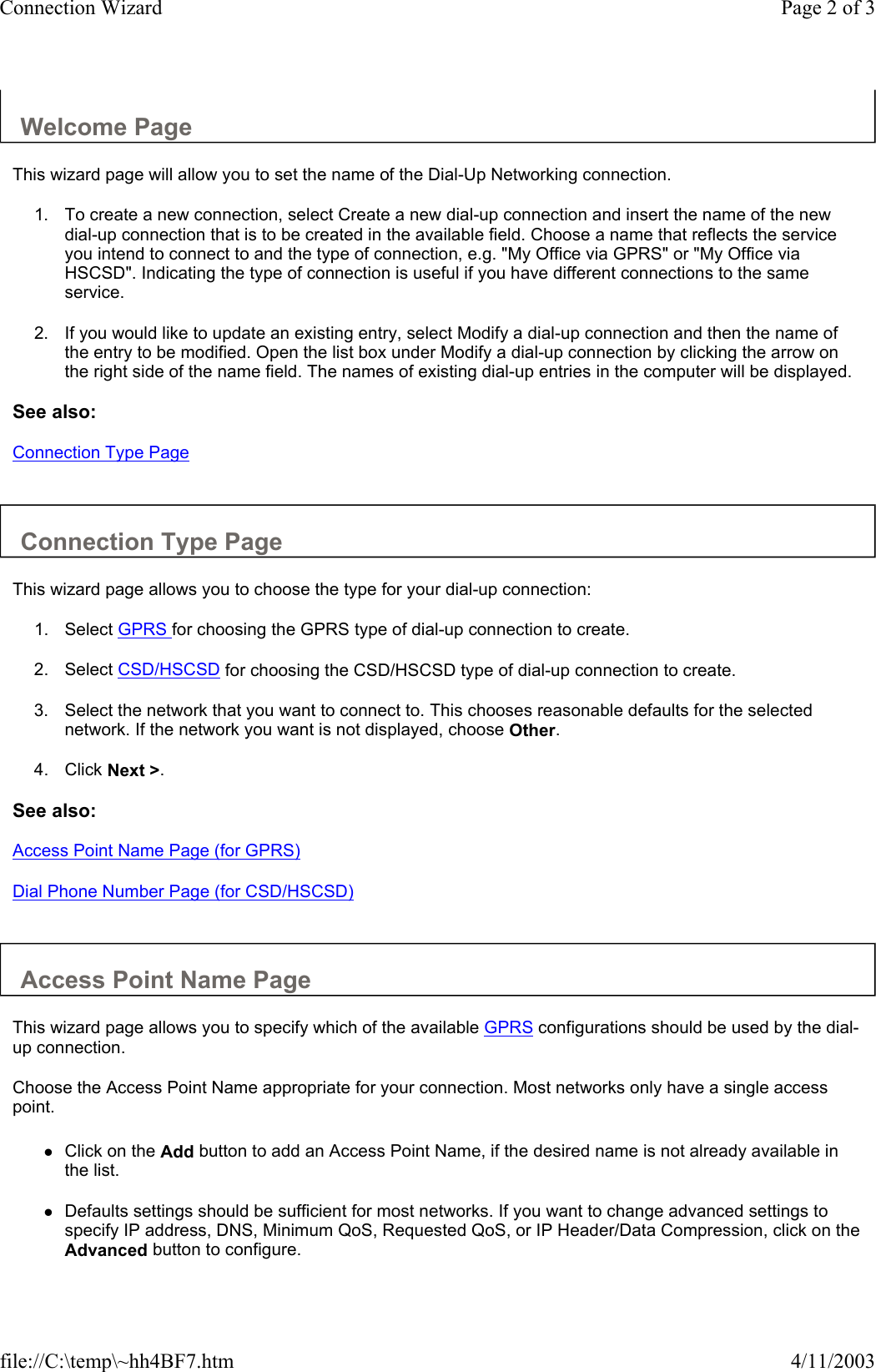 Welcome Page  This wizard page will allow you to set the name of the Dial-Up Networking connection.  1. To create a new connection, select Create a new dial-up connection and insert the name of the new dial-up connection that is to be created in the available field. Choose a name that reflects the service you intend to connect to and the type of connection, e.g. &quot;My Office via GPRS&quot; or &quot;My Office via HSCSD&quot;. Indicating the type of connection is useful if you have different connections to the same service.   2. If you would like to update an existing entry, select Modify a dial-up connection and then the name of the entry to be modified. Open the list box under Modify a dial-up connection by clicking the arrow on the right side of the name field. The names of existing dial-up entries in the computer will be displayed.   See also: Connection Type Page   Connection Type Page  This wizard page allows you to choose the type for your dial-up connection:  1. Select GPRS for choosing the GPRS type of dial-up connection to create.   2. Select CSD/HSCSD for choosing the CSD/HSCSD type of dial-up connection to create.   3. Select the network that you want to connect to. This chooses reasonable defaults for the selected network. If the network you want is not displayed, choose Other.   4. Click Next &gt;.   See also: Access Point Name Page (for GPRS) Dial Phone Number Page (for CSD/HSCSD)   Access Point Name Page  This wizard page allows you to specify which of the available GPRS configurations should be used by the dial-up connection.  Choose the Access Point Name appropriate for your connection. Most networks only have a single access point.  zClick on the Add button to add an Access Point Name, if the desired name is not already available in the list.   zDefaults settings should be sufficient for most networks. If you want to change advanced settings to specify IP address, DNS, Minimum QoS, Requested QoS, or IP Header/Data Compression, click on the Advanced button to configure.  Page 2 of 3Connection Wizard4/11/2003file://C:\temp\~hh4BF7.htm