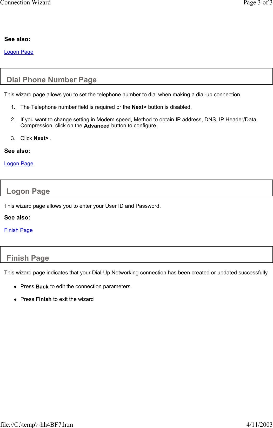  See also: Logon Page   Dial Phone Number Page  This wizard page allows you to set the telephone number to dial when making a dial-up connection.  1. The Telephone number field is required or the Next&gt; button is disabled.   2. If you want to change setting in Modem speed, Method to obtain IP address, DNS, IP Header/Data Compression, click on the Advanced button to configure.   3. Click Next&gt; .   See also: Logon Page   Logon Page  This wizard page allows you to enter your User ID and Password.  See also: Finish Page   Finish Page  This wizard page indicates that your Dial-Up Networking connection has been created or updated successfully  zPress Back to edit the connection parameters.   zPress Finish to exit the wizard   Page 3 of 3Connection Wizard4/11/2003file://C:\temp\~hh4BF7.htm