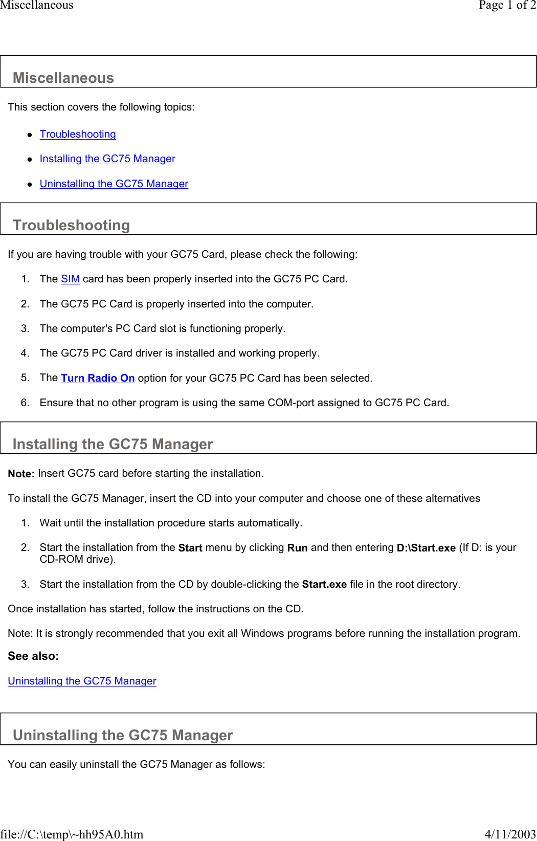 Miscellaneous  This section covers the following topics:  zTroubleshooting   zInstalling the GC75 Manager   zUninstalling the GC75 Manager   Troubleshooting  If you are having trouble with your GC75 Card, please check the following:  1. The SIM card has been properly inserted into the GC75 PC Card.   2. The GC75 PC Card is properly inserted into the computer.   3. The computer&apos;s PC Card slot is functioning properly.   4. The GC75 PC Card driver is installed and working properly.   5. The Turn Radio On option for your GC75 PC Card has been selected.   6. Ensure that no other program is using the same COM-port assigned to GC75 PC Card.   Installing the GC75 Manager  Note: Insert GC75 card before starting the installation.  To install the GC75 Manager, insert the CD into your computer and choose one of these alternatives  1. Wait until the installation procedure starts automatically.   2. Start the installation from the Start menu by clicking Run and then entering D:\Start.exe (If D: is your CD-ROM drive).   3. Start the installation from the CD by double-clicking the Start.exe file in the root directory.   Once installation has started, follow the instructions on the CD.  Note: It is strongly recommended that you exit all Windows programs before running the installation program.  See also: Uninstalling the GC75 Manager   Uninstalling the GC75 Manager  You can easily uninstall the GC75 Manager as follows:  Page 1 of 2Miscellaneous4/11/2003file://C:\temp\~hh95A0.htm