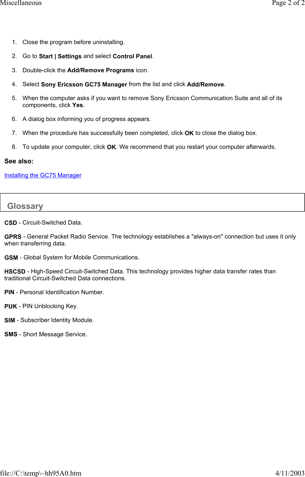 1. Close the program before uninstalling.   2. Go to Start | Settings and select Control Panel.   3. Double-click the Add/Remove Programs icon.   4. Select Sony Ericsson GC75 Manager from the list and click Add/Remove.   5. When the computer asks if you want to remove Sony Ericsson Communication Suite and all of its components, click Yes.   6. A dialog box informing you of progress appears.   7. When the procedure has successfully been completed, click OK to close the dialog box.   8. To update your computer, click OK. We recommend that you restart your computer afterwards.   See also: Installing the GC75 Manager   Glossary  CSD - Circuit-Switched Data.  GPRS - General Packet Radio Service. The technology establishes a &quot;always-on&quot; connection but uses it only when transferring data.  GSM - Global System for Mobile Communications.  HSCSD - High-Speed Circuit-Switched Data. This technology provides higher data transfer rates than traditional Circuit-Switched Data connections.  PIN - Personal Identification Number.  PUK - PIN Unblocking Key.  SIM - Subscriber Identity Module.  SMS - Short Message Service.  Page 2 of 2Miscellaneous4/11/2003file://C:\temp\~hh95A0.htm