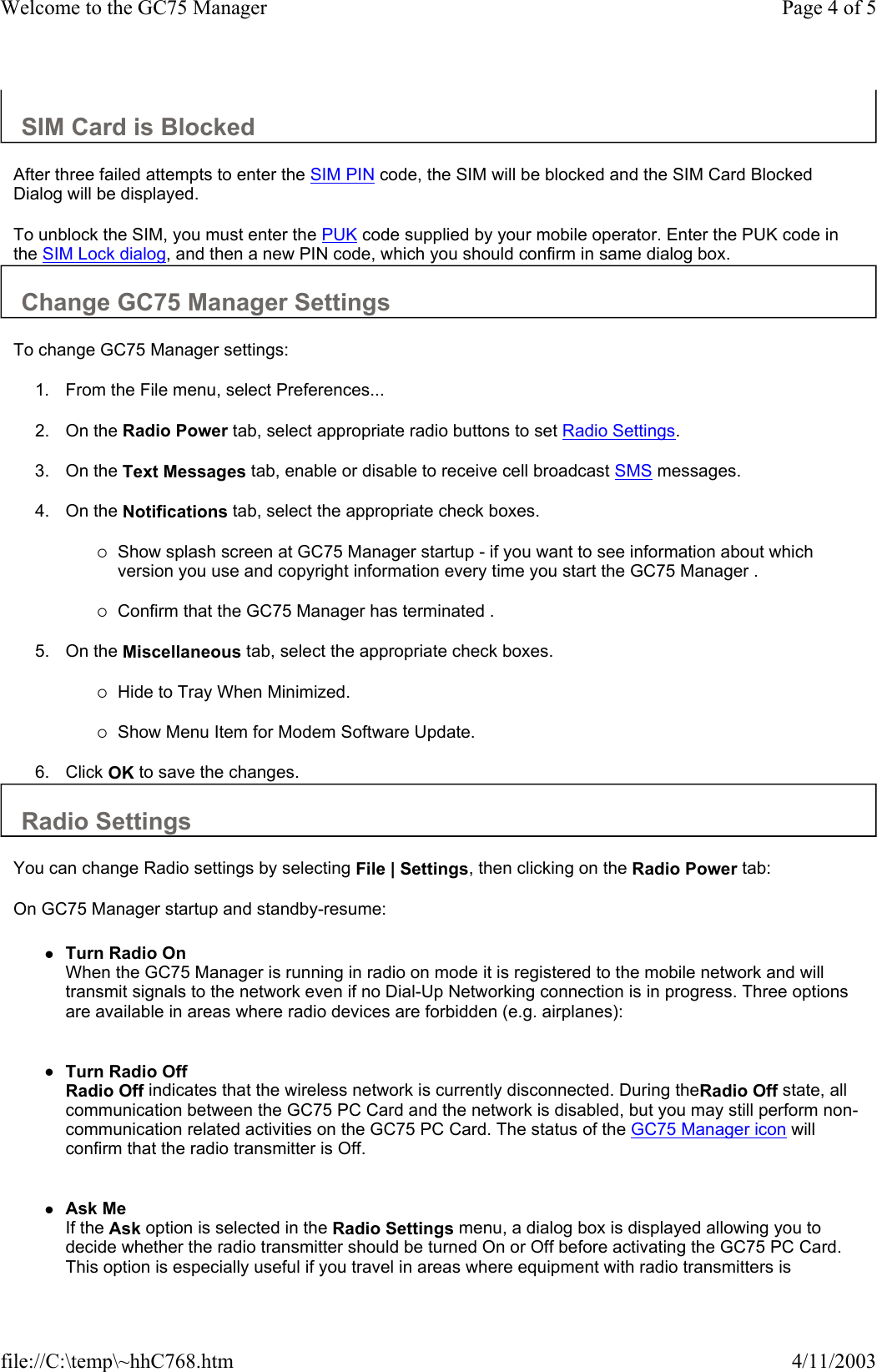 SIM Card is Blocked  After three failed attempts to enter the SIM PIN code, the SIM will be blocked and the SIM Card Blocked Dialog will be displayed.  To unblock the SIM, you must enter the PUK code supplied by your mobile operator. Enter the PUK code in the SIM Lock dialog, and then a new PIN code, which you should confirm in same dialog box. Change GC75 Manager Settings  To change GC75 Manager settings:  1. From the File menu, select Preferences...   2. On the Radio Power tab, select appropriate radio buttons to set Radio Settings.   3. On the Text Messages tab, enable or disable to receive cell broadcast SMS messages.   4. On the Notifications tab, select the appropriate check boxes.   {Show splash screen at GC75 Manager startup - if you want to see information about which version you use and copyright information every time you start the GC75 Manager .   {Confirm that the GC75 Manager has terminated .   5. On the Miscellaneous tab, select the appropriate check boxes.   {Hide to Tray When Minimized.   {Show Menu Item for Modem Software Update.   6. Click OK to save the changes.  Radio Settings  You can change Radio settings by selecting File | Settings, then clicking on the Radio Power tab:  On GC75 Manager startup and standby-resume:  zTurn Radio On When the GC75 Manager is running in radio on mode it is registered to the mobile network and will transmit signals to the network even if no Dial-Up Networking connection is in progress. Three options are available in areas where radio devices are forbidden (e.g. airplanes):    zTurn Radio Off Radio Off indicates that the wireless network is currently disconnected. During theRadio Off state, all communication between the GC75 PC Card and the network is disabled, but you may still perform non-communication related activities on the GC75 PC Card. The status of the GC75 Manager icon will confirm that the radio transmitter is Off.    zAsk Me If the Ask option is selected in the Radio Settings menu, a dialog box is displayed allowing you to decide whether the radio transmitter should be turned On or Off before activating the GC75 PC Card. This option is especially useful if you travel in areas where equipment with radio transmitters is Page 4 of 5Welcome to the GC75 Manager4/11/2003file://C:\temp\~hhC768.htm
