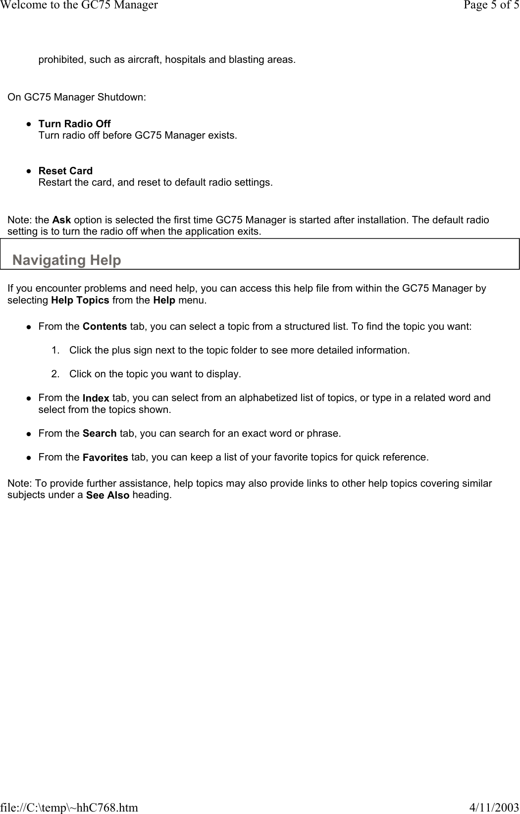 prohibited, such as aircraft, hospitals and blasting areas.    On GC75 Manager Shutdown:  zTurn Radio Off Turn radio off before GC75 Manager exists.    zReset Card Restart the card, and reset to default radio settings.    Note: the Ask option is selected the first time GC75 Manager is started after installation. The default radio setting is to turn the radio off when the application exits.  Navigating Help  If you encounter problems and need help, you can access this help file from within the GC75 Manager by selecting Help Topics from the Help menu.  zFrom the Contents tab, you can select a topic from a structured list. To find the topic you want:   1. Click the plus sign next to the topic folder to see more detailed information.   2. Click on the topic you want to display.   zFrom the Index tab, you can select from an alphabetized list of topics, or type in a related word and select from the topics shown.   zFrom the Search tab, you can search for an exact word or phrase.   zFrom the Favorites tab, you can keep a list of your favorite topics for quick reference.   Note: To provide further assistance, help topics may also provide links to other help topics covering similar subjects under a See Also heading.  Page 5 of 5Welcome to the GC75 Manager4/11/2003file://C:\temp\~hhC768.htm