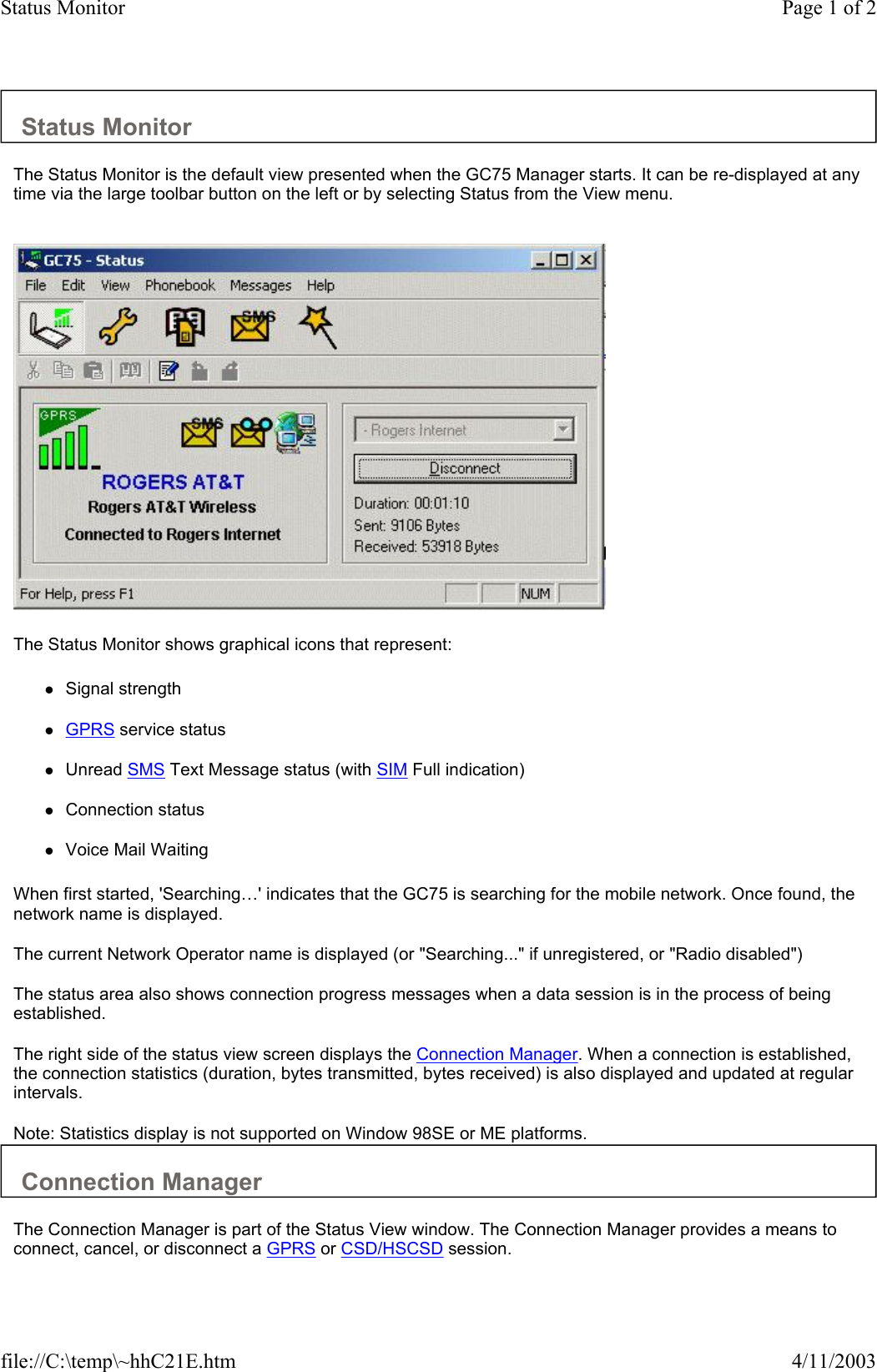 Status Monitor  The Status Monitor is the default view presented when the GC75 Manager starts. It can be re-displayed at any time via the large toolbar button on the left or by selecting Status from the View menu.     The Status Monitor shows graphical icons that represent:  zSignal strength   zGPRS service status   zUnread SMS Text Message status (with SIM Full indication)   zConnection status   zVoice Mail Waiting   When first started, &apos;Searching…&apos; indicates that the GC75 is searching for the mobile network. Once found, the network name is displayed.  The current Network Operator name is displayed (or &quot;Searching...&quot; if unregistered, or &quot;Radio disabled&quot;)  The status area also shows connection progress messages when a data session is in the process of being established.  The right side of the status view screen displays the Connection Manager. When a connection is established, the connection statistics (duration, bytes transmitted, bytes received) is also displayed and updated at regular intervals.  Note: Statistics display is not supported on Window 98SE or ME platforms.  Connection Manager  The Connection Manager is part of the Status View window. The Connection Manager provides a means to connect, cancel, or disconnect a GPRS or CSD/HSCSD session.  Page 1 of 2Status Monitor4/11/2003file://C:\temp\~hhC21E.htm