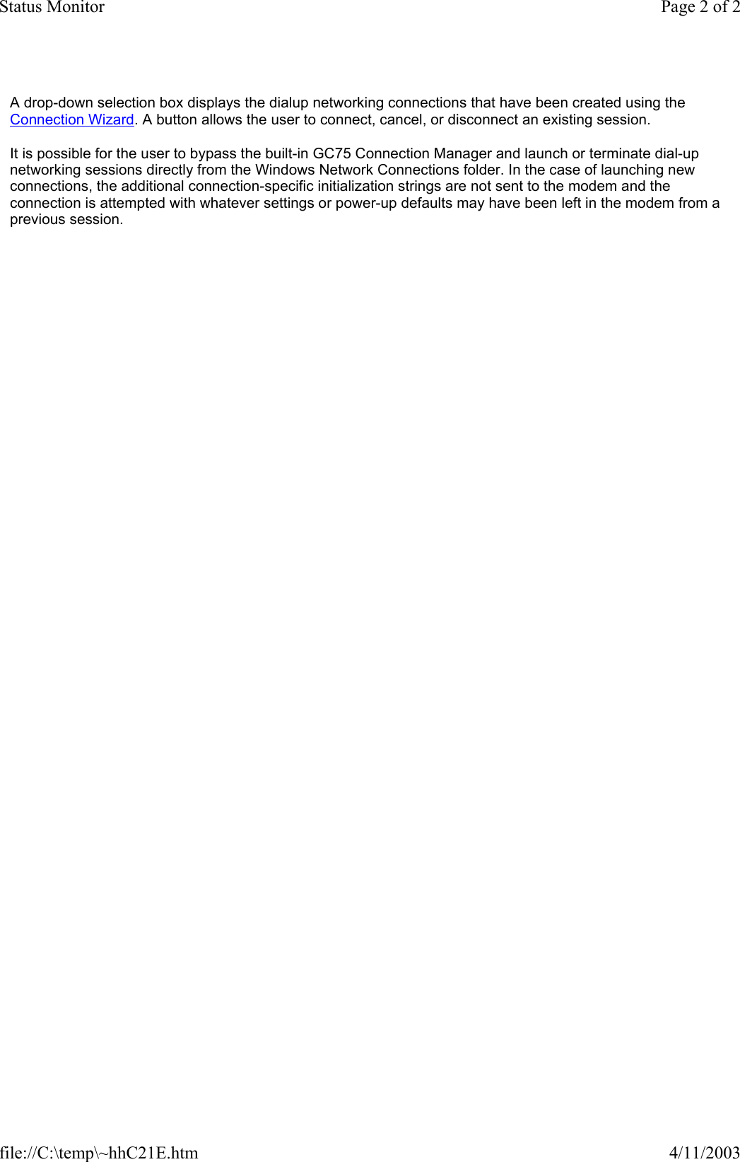 A drop-down selection box displays the dialup networking connections that have been created using the Connection Wizard. A button allows the user to connect, cancel, or disconnect an existing session.  It is possible for the user to bypass the built-in GC75 Connection Manager and launch or terminate dial-up networking sessions directly from the Windows Network Connections folder. In the case of launching new connections, the additional connection-specific initialization strings are not sent to the modem and the connection is attempted with whatever settings or power-up defaults may have been left in the modem from a previous session.  Page 2 of 2Status Monitor4/11/2003file://C:\temp\~hhC21E.htm