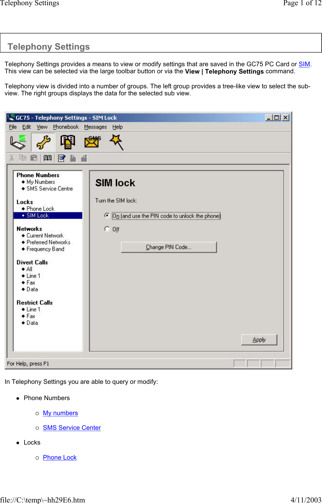 Telephony Settings  Telephony Settings provides a means to view or modify settings that are saved in the GC75 PC Card or SIM. This view can be selected via the large toolbar button or via the View | Telephony Settings command.  Telephony view is divided into a number of groups. The left group provides a tree-like view to select the sub-view. The right groups displays the data for the selected sub view.     In Telephony Settings you are able to query or modify:  zPhone Numbers   {My numbers   {SMS Service Center   zLocks   {Phone Lock   Page 1 of 12Telephony Settings4/11/2003file://C:\temp\~hh29E6.htm