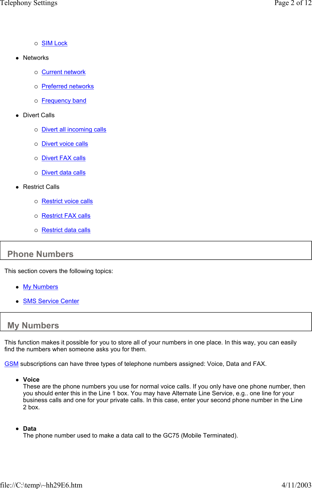 {SIM Lock   zNetworks   {Current network   {Preferred networks   {Frequency band   zDivert Calls   {Divert all incoming calls   {Divert voice calls   {Divert FAX calls   {Divert data calls   zRestrict Calls   {Restrict voice calls   {Restrict FAX calls   {Restrict data calls   Phone Numbers  This section covers the following topics:  zMy Numbers   zSMS Service Center   My Numbers  This function makes it possible for you to store all of your numbers in one place. In this way, you can easily find the numbers when someone asks you for them.  GSM subscriptions can have three types of telephone numbers assigned: Voice, Data and FAX.  zVoice These are the phone numbers you use for normal voice calls. If you only have one phone number, then you should enter this in the Line 1 box. You may have Alternate Line Service, e.g.. one line for your business calls and one for your private calls. In this case, enter your second phone number in the Line 2 box.    zData The phone number used to make a data call to the GC75 (Mobile Terminated).    Page 2 of 12Telephony Settings4/11/2003file://C:\temp\~hh29E6.htm