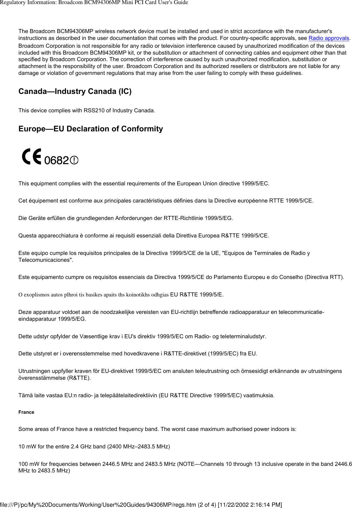 Regulatory Information: Broadcom BCM94306MP Mini PCI Card User&apos;s GuideThe Broadcom BCM94306MP wireless network device must be installed and used in strict accordance with the manufacturer&apos;s instructions as described in the user documentation that comes with the product. For country-specific approvals, see Radio approvals. Broadcom Corporation is not responsible for any radio or television interference caused by unauthorized modification of the devices included with this Broadcom BCM94306MP kit, or the substitution or attachment of connecting cables and equipment other than that specified by Broadcom Corporation. The correction of interference caused by such unauthorized modification, substitution or attachment is the responsibility of the user. Broadcom Corporation and its authorized resellers or distributors are not liable for any damage or violation of government regulations that may arise from the user failing to comply with these guidelines.Canada—Industry Canada (IC)This device complies with RSS210 of Industry Canada.Europe—EU Declaration of ConformityThis equipment complies with the essential requirements of the European Union directive 1999/5/EC.Cet équipement est conforme aux principales caractéristiques définies dans la Directive européenne RTTE 1999/5/CE.Die Geräte erfüllen die grundlegenden Anforderungen der RTTE-Richtlinie 1999/5/EG.Questa apparecchiatura è conforme ai requisiti essenziali della Direttiva Europea R&amp;TTE 1999/5/CE.Este equipo cumple los requisitos principales de la Directiva 1999/5/CE de la UE, &quot;Equipos de Terminales de Radio y Telecomunicaciones&quot;.Este equipamento cumpre os requisitos essenciais da Directiva 1999/5/CE do Parlamento Europeu e do Conselho (Directiva RTT).O exoplismos autos plhroi tis basikes apaits ths koinotikhs odhgias EU R&amp;TTE 1999/5/E.Deze apparatuur voldoet aan de noodzakelijke vereisten van EU-richtlijn betreffende radioapparatuur en telecommunicatie-eindapparatuur 1999/5/EG. Dette udstyr opfylder de Væsentlige krav i EU&apos;s direktiv 1999/5/EC om Radio- og teleterminaludstyr. Dette utstyret er i overensstemmelse med hovedkravene i R&amp;TTE-direktivet (1999/5/EC) fra EU. Utrustningen uppfyller kraven för EU-direktivet 1999/5/EC om ansluten teleutrustning och ömsesidigt erkännande av utrustningens överensstämmelse (R&amp;TTE).Tämä laite vastaa EU:n radio- ja telepäätelaitedirektiivin (EU R&amp;TTE Directive 1999/5/EC) vaatimuksia.FranceSome areas of France have a restricted frequency band. The worst case maximum authorised power indoors is:10 mW for the entire 2.4 GHz band (2400 MHz–2483.5 MHz) 100 mW for frequencies between 2446.5 MHz and 2483.5 MHz (NOTE—Channels 10 through 13 inclusive operate in the band 2446.6 MHz to 2483.5 MHz)file:///P|/pc/My%20Documents/Working/User%20Guides/94306MP/regs.htm (2 of 4) [11/22/2002 2:16:14 PM]