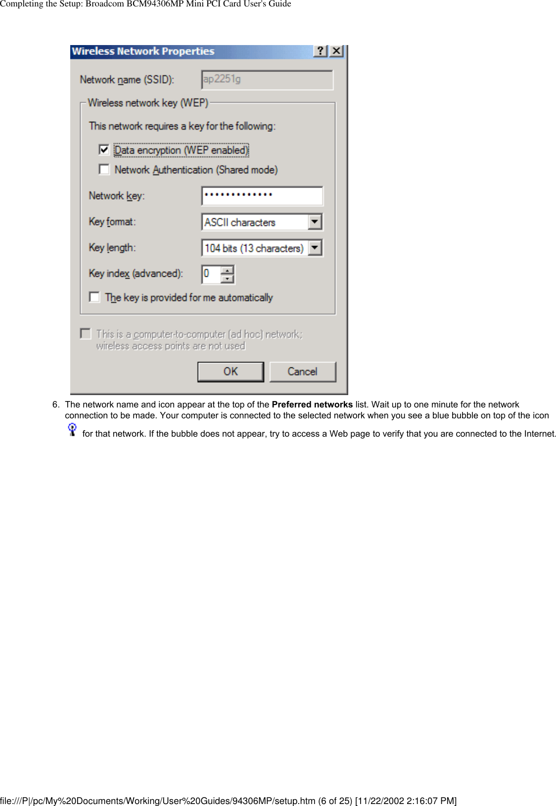 Completing the Setup: Broadcom BCM94306MP Mini PCI Card User&apos;s Guide6.  The network name and icon appear at the top of the Preferred networks list. Wait up to one minute for the network connection to be made. Your computer is connected to the selected network when you see a blue bubble on top of the icon  for that network. If the bubble does not appear, try to access a Web page to verify that you are connected to the Internet. file:///P|/pc/My%20Documents/Working/User%20Guides/94306MP/setup.htm (6 of 25) [11/22/2002 2:16:07 PM]