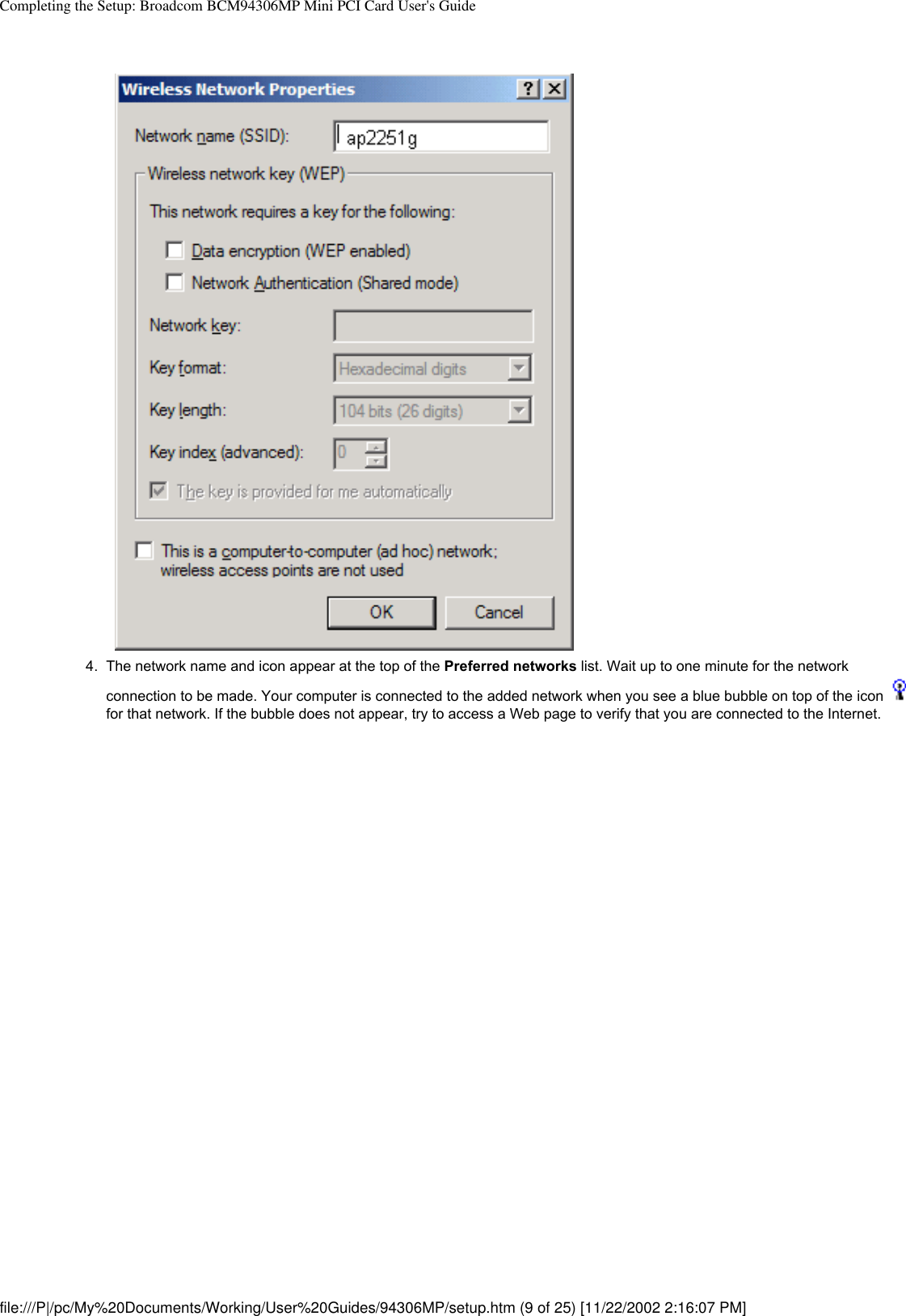 Completing the Setup: Broadcom BCM94306MP Mini PCI Card User&apos;s Guide4.  The network name and icon appear at the top of the Preferred networks list. Wait up to one minute for the network connection to be made. Your computer is connected to the added network when you see a blue bubble on top of the icon   for that network. If the bubble does not appear, try to access a Web page to verify that you are connected to the Internet. file:///P|/pc/My%20Documents/Working/User%20Guides/94306MP/setup.htm (9 of 25) [11/22/2002 2:16:07 PM]