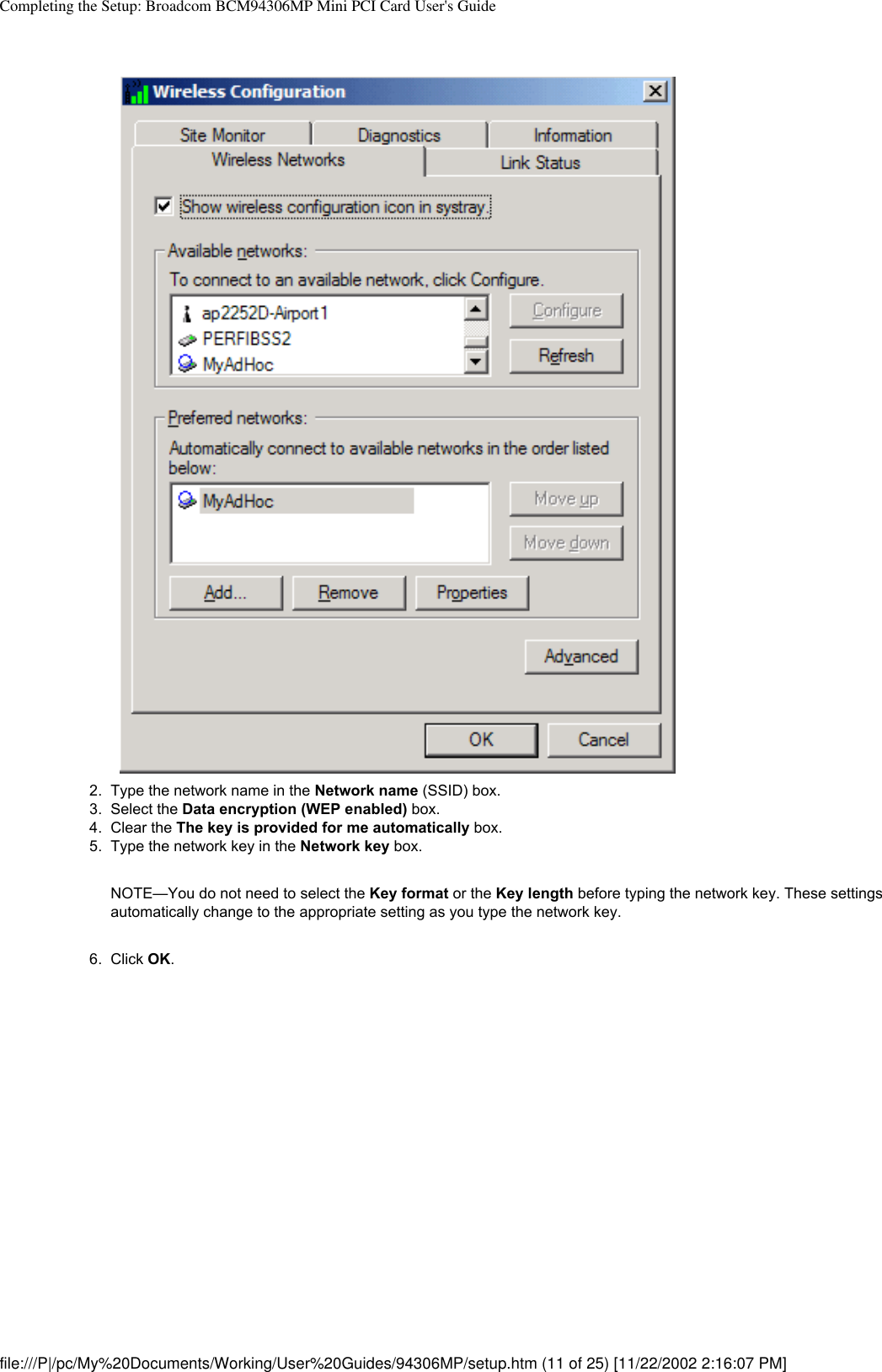 Completing the Setup: Broadcom BCM94306MP Mini PCI Card User&apos;s Guide2.  Type the network name in the Network name (SSID) box.3.  Select the Data encryption (WEP enabled) box.4.  Clear the The key is provided for me automatically box.5.  Type the network key in the Network key box. NOTE—You do not need to select the Key format or the Key length before typing the network key. These settings automatically change to the appropriate setting as you type the network key.6.  Click OK. file:///P|/pc/My%20Documents/Working/User%20Guides/94306MP/setup.htm (11 of 25) [11/22/2002 2:16:07 PM]