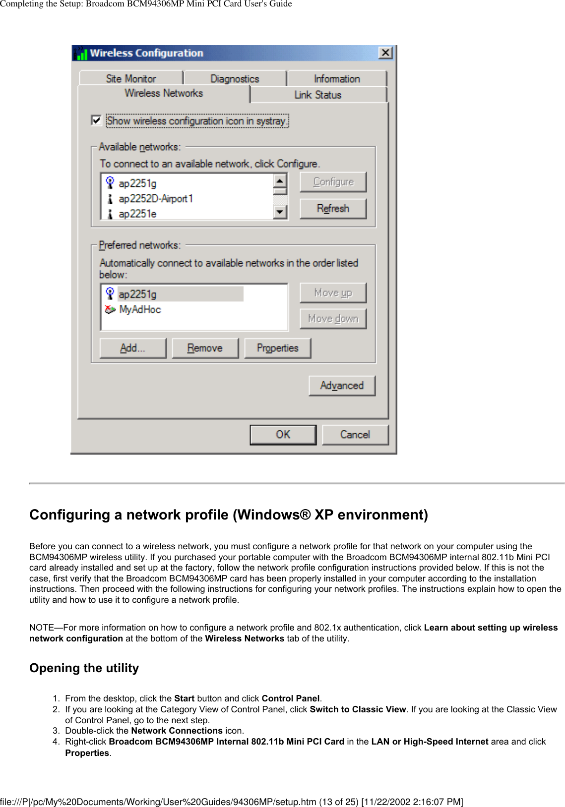 Completing the Setup: Broadcom BCM94306MP Mini PCI Card User&apos;s GuideConfiguring a network profile (Windows® XP environment)Before you can connect to a wireless network, you must configure a network profile for that network on your computer using the BCM94306MP wireless utility. If you purchased your portable computer with the Broadcom BCM94306MP internal 802.11b Mini PCI card already installed and set up at the factory, follow the network profile configuration instructions provided below. If this is not the case, first verify that the Broadcom BCM94306MP card has been properly installed in your computer according to the installation instructions. Then proceed with the following instructions for configuring your network profiles. The instructions explain how to open the utility and how to use it to configure a network profile.NOTE—For more information on how to configure a network profile and 802.1x authentication, click Learn about setting up wireless network configuration at the bottom of the Wireless Networks tab of the utility.Opening the utility1.  From the desktop, click the Start button and click Control Panel.2.  If you are looking at the Category View of Control Panel, click Switch to Classic View. If you are looking at the Classic View of Control Panel, go to the next step.3.  Double-click the Network Connections icon.4.  Right-click Broadcom BCM94306MP Internal 802.11b Mini PCI Card in the LAN or High-Speed Internet area and click Properties. file:///P|/pc/My%20Documents/Working/User%20Guides/94306MP/setup.htm (13 of 25) [11/22/2002 2:16:07 PM]