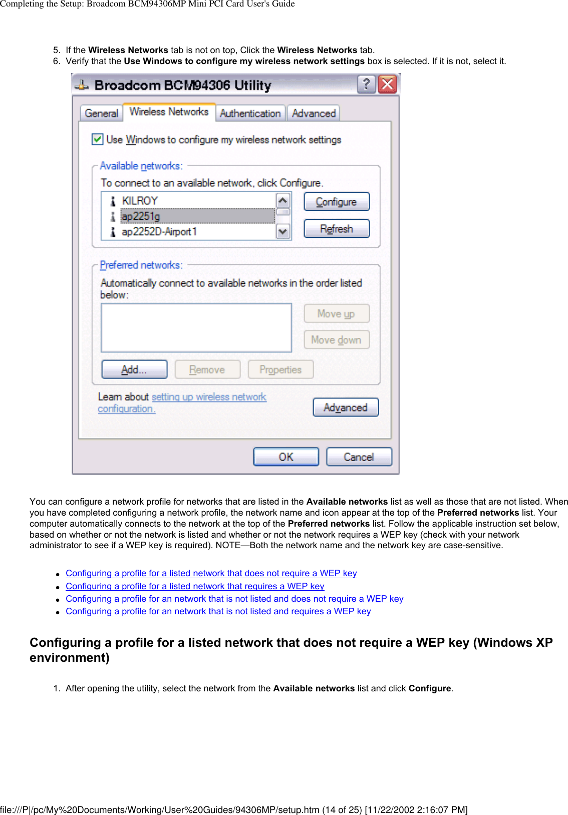 Completing the Setup: Broadcom BCM94306MP Mini PCI Card User&apos;s Guide5.  If the Wireless Networks tab is not on top, Click the Wireless Networks tab. 6.  Verify that the Use Windows to configure my wireless network settings box is selected. If it is not, select it. You can configure a network profile for networks that are listed in the Available networks list as well as those that are not listed. When you have completed configuring a network profile, the network name and icon appear at the top of the Preferred networks list. Your computer automatically connects to the network at the top of the Preferred networks list. Follow the applicable instruction set below, based on whether or not the network is listed and whether or not the network requires a WEP key (check with your network administrator to see if a WEP key is required). NOTE—Both the network name and the network key are case-sensitive.●     Configuring a profile for a listed network that does not require a WEP key●     Configuring a profile for a listed network that requires a WEP key●     Configuring a profile for an network that is not listed and does not require a WEP key●     Configuring a profile for an network that is not listed and requires a WEP keyConfiguring a profile for a listed network that does not require a WEP key (Windows XP environment)1.  After opening the utility, select the network from the Available networks list and click Configure. file:///P|/pc/My%20Documents/Working/User%20Guides/94306MP/setup.htm (14 of 25) [11/22/2002 2:16:07 PM]