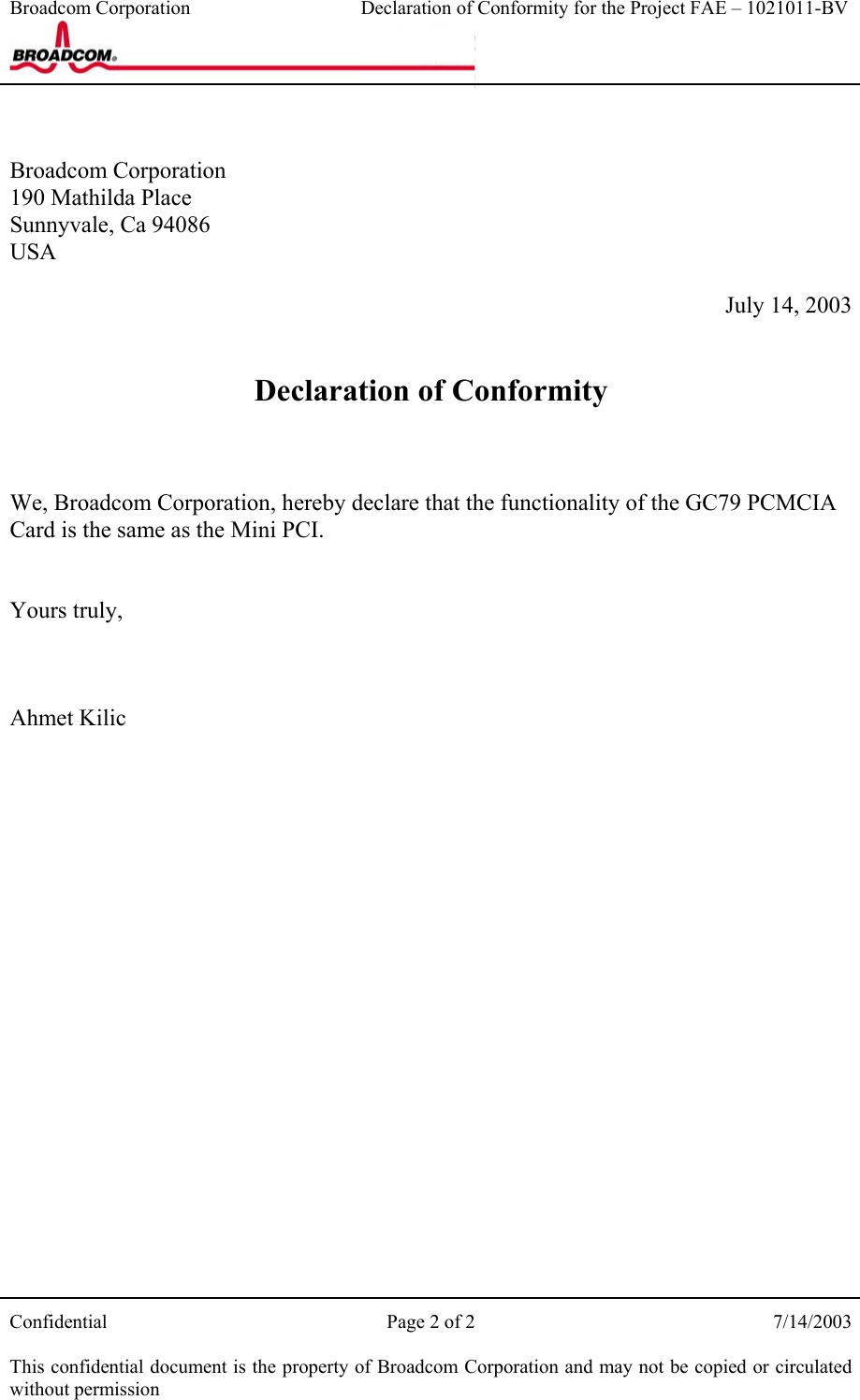 Broadcom Corporation                                   Declaration of Conformity for the Project FAE – 1021011-BV    Confidential  Page 2 of 2  7/14/2003  This confidential document is the property of Broadcom Corporation and may not be copied or circulated without permission   Broadcom Corporation 190 Mathilda Place Sunnyvale, Ca 94086 USA  July 14, 2003   Declaration of Conformity    We, Broadcom Corporation, hereby declare that the functionality of the GC79 PCMCIA Card is the same as the Mini PCI.   Yours truly,    Ahmet Kilic 