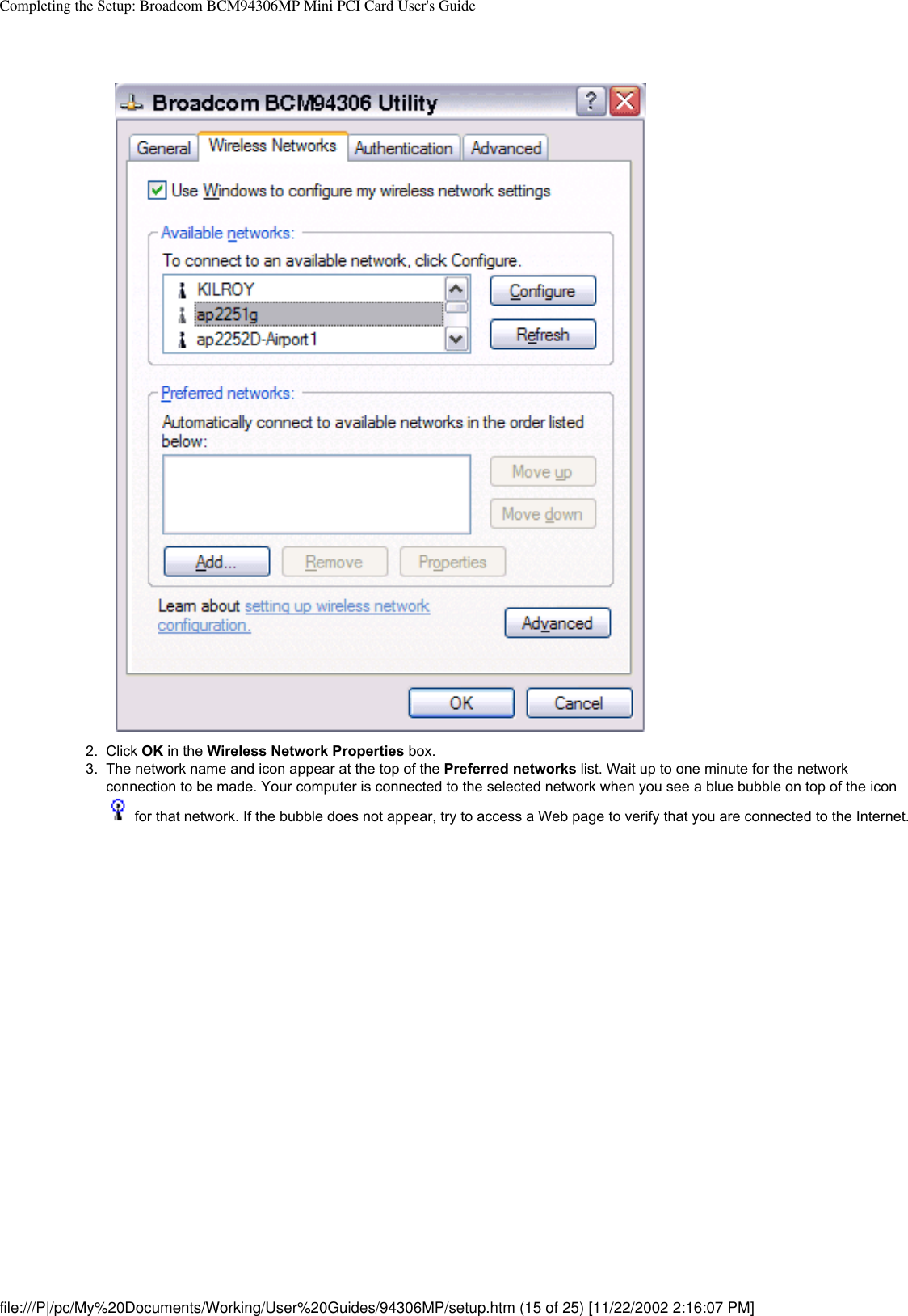 Completing the Setup: Broadcom BCM94306MP Mini PCI Card User&apos;s Guide 2.  Click OK in the Wireless Network Properties box.3.  The network name and icon appear at the top of the Preferred networks list. Wait up to one minute for the network connection to be made. Your computer is connected to the selected network when you see a blue bubble on top of the icon  for that network. If the bubble does not appear, try to access a Web page to verify that you are connected to the Internet. file:///P|/pc/My%20Documents/Working/User%20Guides/94306MP/setup.htm (15 of 25) [11/22/2002 2:16:07 PM]