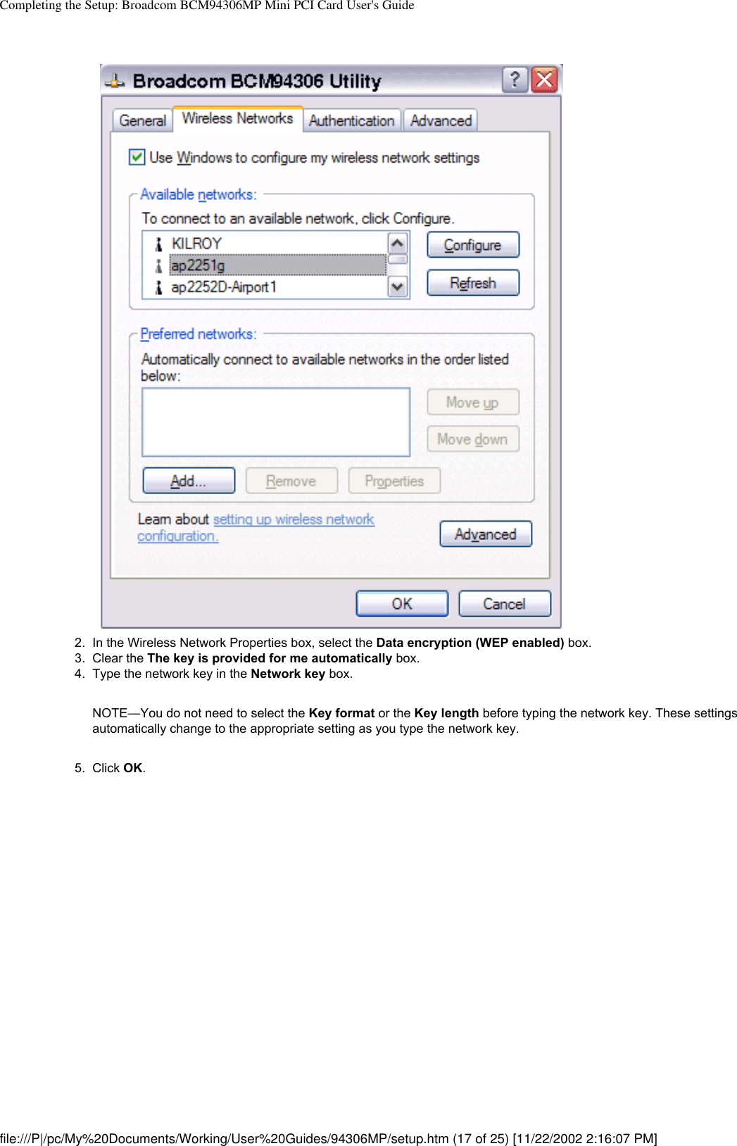 Completing the Setup: Broadcom BCM94306MP Mini PCI Card User&apos;s Guide2.  In the Wireless Network Properties box, select the Data encryption (WEP enabled) box.3.  Clear the The key is provided for me automatically box.4.  Type the network key in the Network key box. NOTE—You do not need to select the Key format or the Key length before typing the network key. These settings automatically change to the appropriate setting as you type the network key.5.  Click OK. file:///P|/pc/My%20Documents/Working/User%20Guides/94306MP/setup.htm (17 of 25) [11/22/2002 2:16:07 PM]