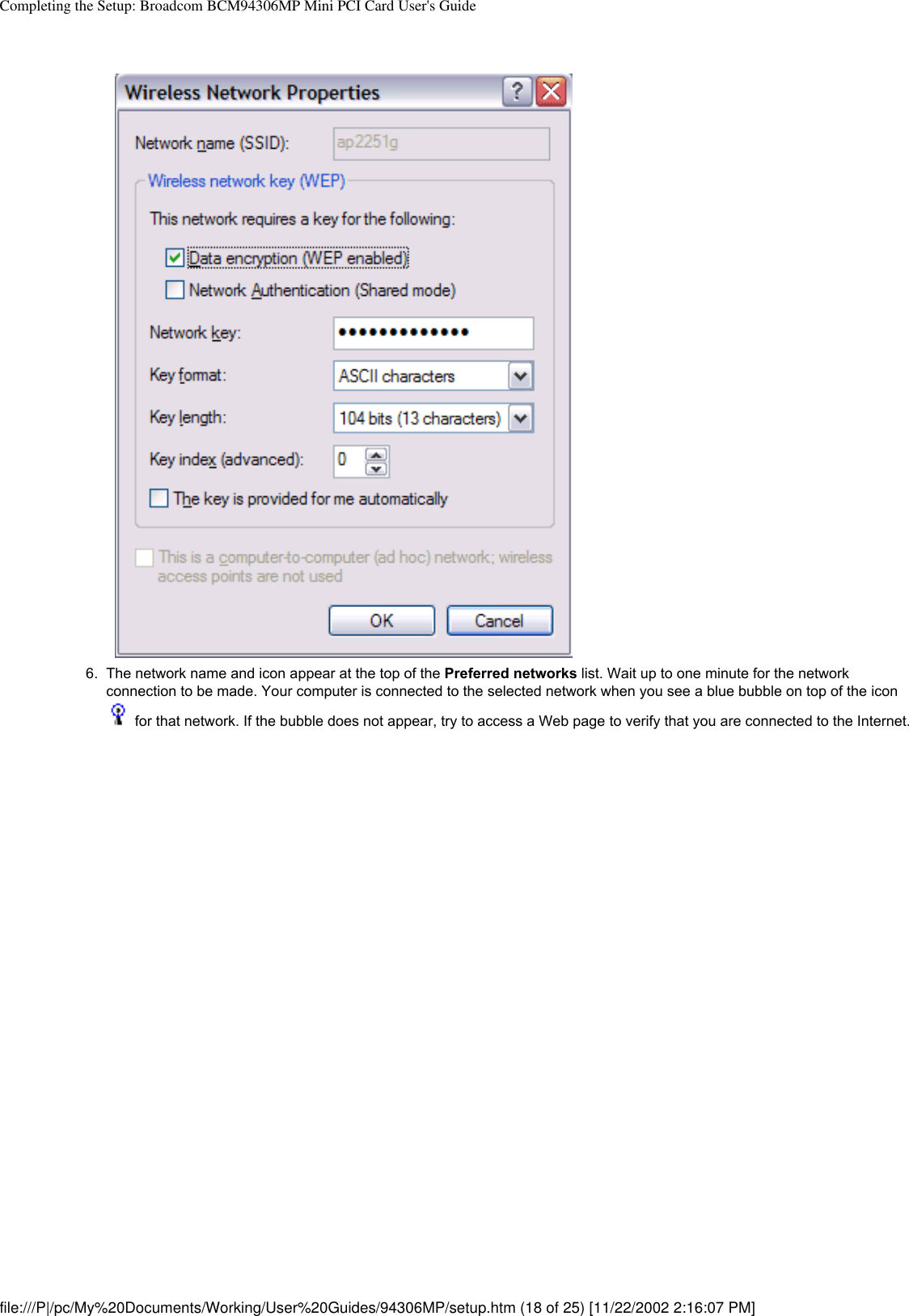 Completing the Setup: Broadcom BCM94306MP Mini PCI Card User&apos;s Guide6.  The network name and icon appear at the top of the Preferred networks list. Wait up to one minute for the network connection to be made. Your computer is connected to the selected network when you see a blue bubble on top of the icon  for that network. If the bubble does not appear, try to access a Web page to verify that you are connected to the Internet. file:///P|/pc/My%20Documents/Working/User%20Guides/94306MP/setup.htm (18 of 25) [11/22/2002 2:16:07 PM]