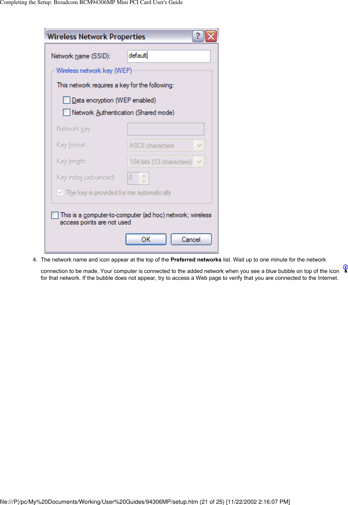 Completing the Setup: Broadcom BCM94306MP Mini PCI Card User&apos;s Guide4.  The network name and icon appear at the top of the Preferred networks list. Wait up to one minute for the network connection to be made. Your computer is connected to the added network when you see a blue bubble on top of the icon   for that network. If the bubble does not appear, try to access a Web page to verify that you are connected to the Internet. file:///P|/pc/My%20Documents/Working/User%20Guides/94306MP/setup.htm (21 of 25) [11/22/2002 2:16:07 PM]