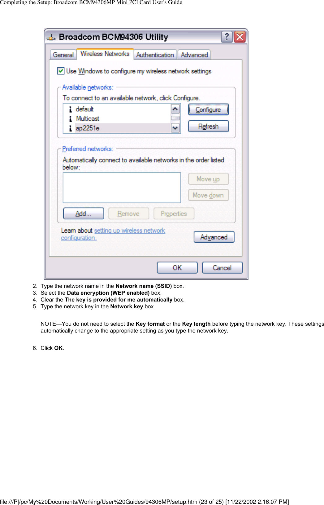 Completing the Setup: Broadcom BCM94306MP Mini PCI Card User&apos;s Guide2.  Type the network name in the Network name (SSID) box.3.  Select the Data encryption (WEP enabled) box.4.  Clear the The key is provided for me automatically box.5.  Type the network key in the Network key box. NOTE—You do not need to select the Key format or the Key length before typing the network key. These settings automatically change to the appropriate setting as you type the network key.6.  Click OK. file:///P|/pc/My%20Documents/Working/User%20Guides/94306MP/setup.htm (23 of 25) [11/22/2002 2:16:07 PM]