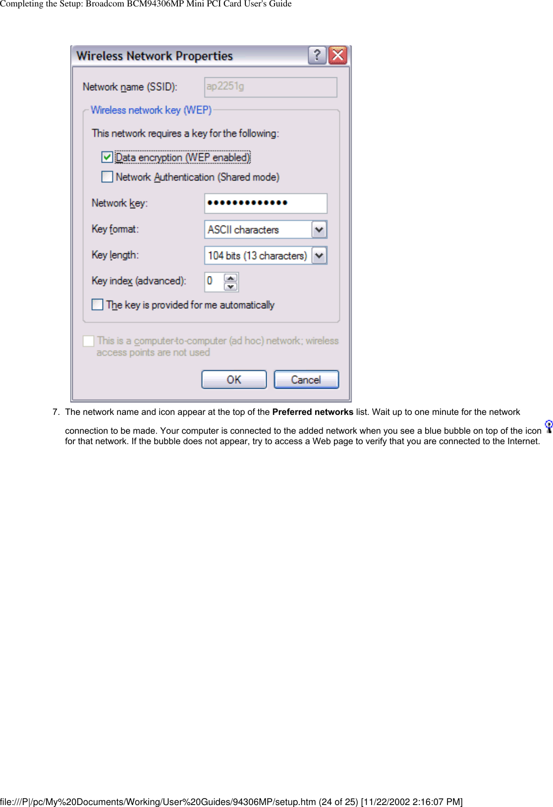 Completing the Setup: Broadcom BCM94306MP Mini PCI Card User&apos;s Guide7.  The network name and icon appear at the top of the Preferred networks list. Wait up to one minute for the network connection to be made. Your computer is connected to the added network when you see a blue bubble on top of the icon  for that network. If the bubble does not appear, try to access a Web page to verify that you are connected to the Internet. file:///P|/pc/My%20Documents/Working/User%20Guides/94306MP/setup.htm (24 of 25) [11/22/2002 2:16:07 PM]