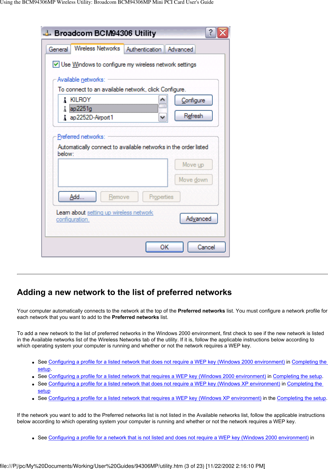 Using the BCM94306MP Wireless Utility: Broadcom BCM94306MP Mini PCI Card User&apos;s GuideAdding a new network to the list of preferred networksYour computer automatically connects to the network at the top of the Preferred networks list. You must configure a network profile for each network that you want to add to the Preferred networks list.To add a new network to the list of preferred networks in the Windows 2000 environment, first check to see if the new network is listed in the Available networks list of the Wireless Networks tab of the utility. If it is, follow the applicable instructions below according to which operating system your computer is running and whether or not the network requires a WEP key.●     See Configuring a profile for a listed network that does not require a WEP key (Windows 2000 environment) in Completing the setup. ●     See Configuring a profile for a listed network that requires a WEP key (Windows 2000 environment) in Completing the setup. ●     See Configuring a profile for a listed network that does not require a WEP key (Windows XP environment) in Completing the setup●     See Configuring a profile for a listed network that requires a WEP key (Windows XP environment) in the Completing the setup.If the network you want to add to the Preferred networks list is not listed in the Available networks list, follow the applicable instructions below according to which operating system your computer is running and whether or not the network requires a WEP key.●     See Configuring a profile for a network that is not listed and does not require a WEP key (Windows 2000 environment) in file:///P|/pc/My%20Documents/Working/User%20Guides/94306MP/utility.htm (3 of 23) [11/22/2002 2:16:10 PM]