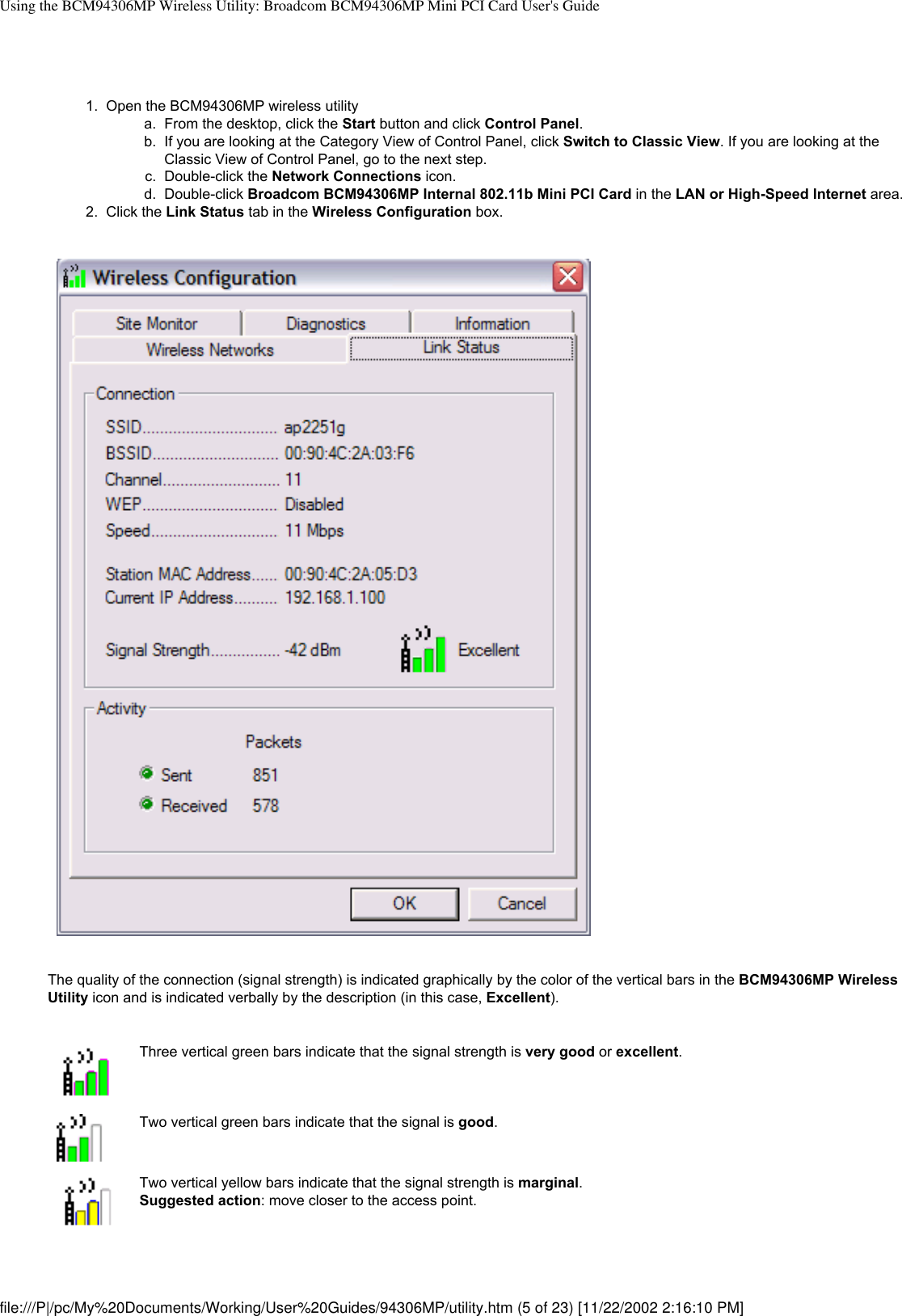 Using the BCM94306MP Wireless Utility: Broadcom BCM94306MP Mini PCI Card User&apos;s Guide1.  Open the BCM94306MP wireless utility a.  From the desktop, click the Start button and click Control Panel.b.  If you are looking at the Category View of Control Panel, click Switch to Classic View. If you are looking at the Classic View of Control Panel, go to the next step.c.  Double-click the Network Connections icon.d.  Double-click Broadcom BCM94306MP Internal 802.11b Mini PCI Card in the LAN or High-Speed Internet area.2.  Click the Link Status tab in the Wireless Configuration box.The quality of the connection (signal strength) is indicated graphically by the color of the vertical bars in the BCM94306MP Wireless Utility icon and is indicated verbally by the description (in this case, Excellent). Three vertical green bars indicate that the signal strength is very good or excellent.Two vertical green bars indicate that the signal is good.Two vertical yellow bars indicate that the signal strength is marginal. Suggested action: move closer to the access point.file:///P|/pc/My%20Documents/Working/User%20Guides/94306MP/utility.htm (5 of 23) [11/22/2002 2:16:10 PM]