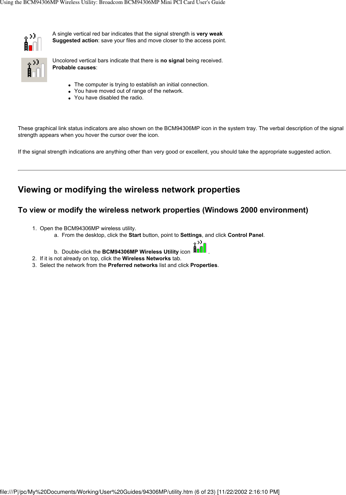 Using the BCM94306MP Wireless Utility: Broadcom BCM94306MP Mini PCI Card User&apos;s GuideA single vertical red bar indicates that the signal strength is very weak Suggested action: save your files and move closer to the access point.Uncolored vertical bars indicate that there is no signal being received.Probable causes: ●     The computer is trying to establish an initial connection.●     You have moved out of range of the network.●     You have disabled the radio.These graphical link status indicators are also shown on the BCM94306MP icon in the system tray. The verbal description of the signal strength appears when you hover the cursor over the icon.If the signal strength indications are anything other than very good or excellent, you should take the appropriate suggested action.Viewing or modifying the wireless network propertiesTo view or modify the wireless network properties (Windows 2000 environment)1.  Open the BCM94306MP wireless utility. a.  From the desktop, click the Start button, point to Settings, and click Control Panel.b.  Double-click the BCM94306MP Wireless Utility icon  . 2.  If it is not already on top, click the Wireless Networks tab.3.  Select the network from the Preferred networks list and click Properties. file:///P|/pc/My%20Documents/Working/User%20Guides/94306MP/utility.htm (6 of 23) [11/22/2002 2:16:10 PM]