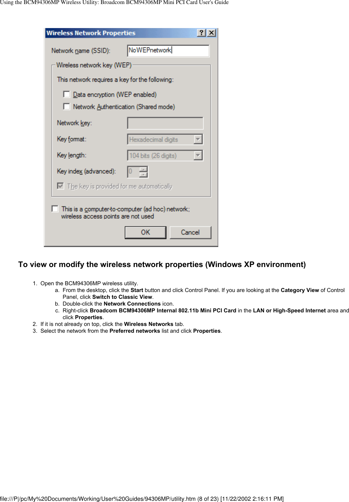 Using the BCM94306MP Wireless Utility: Broadcom BCM94306MP Mini PCI Card User&apos;s GuideTo view or modify the wireless network properties (Windows XP environment)1.  Open the BCM94306MP wireless utility. a.  From the desktop, click the Start button and click Control Panel. If you are looking at the Category View of Control Panel, click Switch to Classic View.b.  Double-click the Network Connections icon.c.  Right-click Broadcom BCM94306MP Internal 802.11b Mini PCI Card in the LAN or High-Speed Internet area and click Properties.2.  If it is not already on top, click the Wireless Networks tab.3.  Select the network from the Preferred networks list and click Properties. file:///P|/pc/My%20Documents/Working/User%20Guides/94306MP/utility.htm (8 of 23) [11/22/2002 2:16:11 PM]