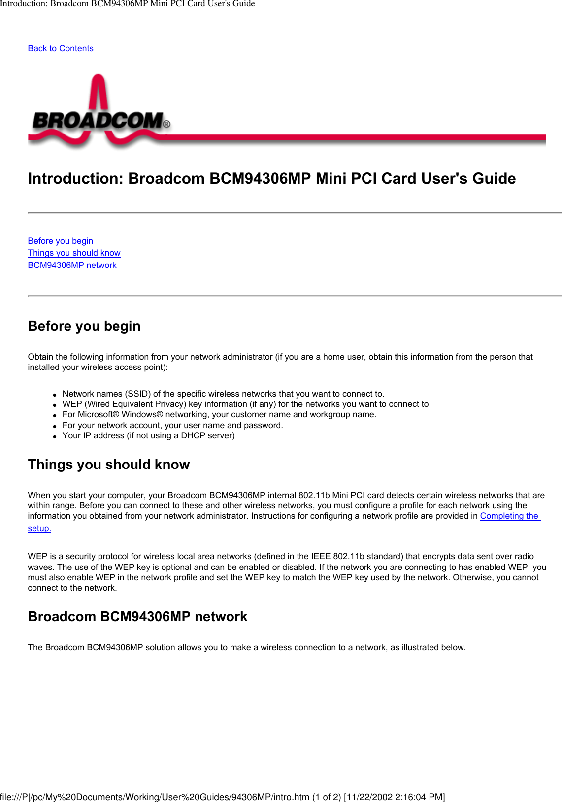 Introduction: Broadcom BCM94306MP Mini PCI Card User&apos;s GuideBack to ContentsIntroduction: Broadcom BCM94306MP Mini PCI Card User&apos;s GuideBefore you beginThings you should knowBCM94306MP network Before you beginObtain the following information from your network administrator (if you are a home user, obtain this information from the person that installed your wireless access point):●     Network names (SSID) of the specific wireless networks that you want to connect to.●     WEP (Wired Equivalent Privacy) key information (if any) for the networks you want to connect to.●     For Microsoft® Windows® networking, your customer name and workgroup name.●     For your network account, your user name and password.●     Your IP address (if not using a DHCP server)Things you should knowWhen you start your computer, your Broadcom BCM94306MP internal 802.11b Mini PCI card detects certain wireless networks that are within range. Before you can connect to these and other wireless networks, you must configure a profile for each network using the information you obtained from your network administrator. Instructions for configuring a network profile are provided in Completing the setup.WEP is a security protocol for wireless local area networks (defined in the IEEE 802.11b standard) that encrypts data sent over radio waves. The use of the WEP key is optional and can be enabled or disabled. If the network you are connecting to has enabled WEP, you must also enable WEP in the network profile and set the WEP key to match the WEP key used by the network. Otherwise, you cannot connect to the network.Broadcom BCM94306MP networkThe Broadcom BCM94306MP solution allows you to make a wireless connection to a network, as illustrated below.file:///P|/pc/My%20Documents/Working/User%20Guides/94306MP/intro.htm (1 of 2) [11/22/2002 2:16:04 PM]