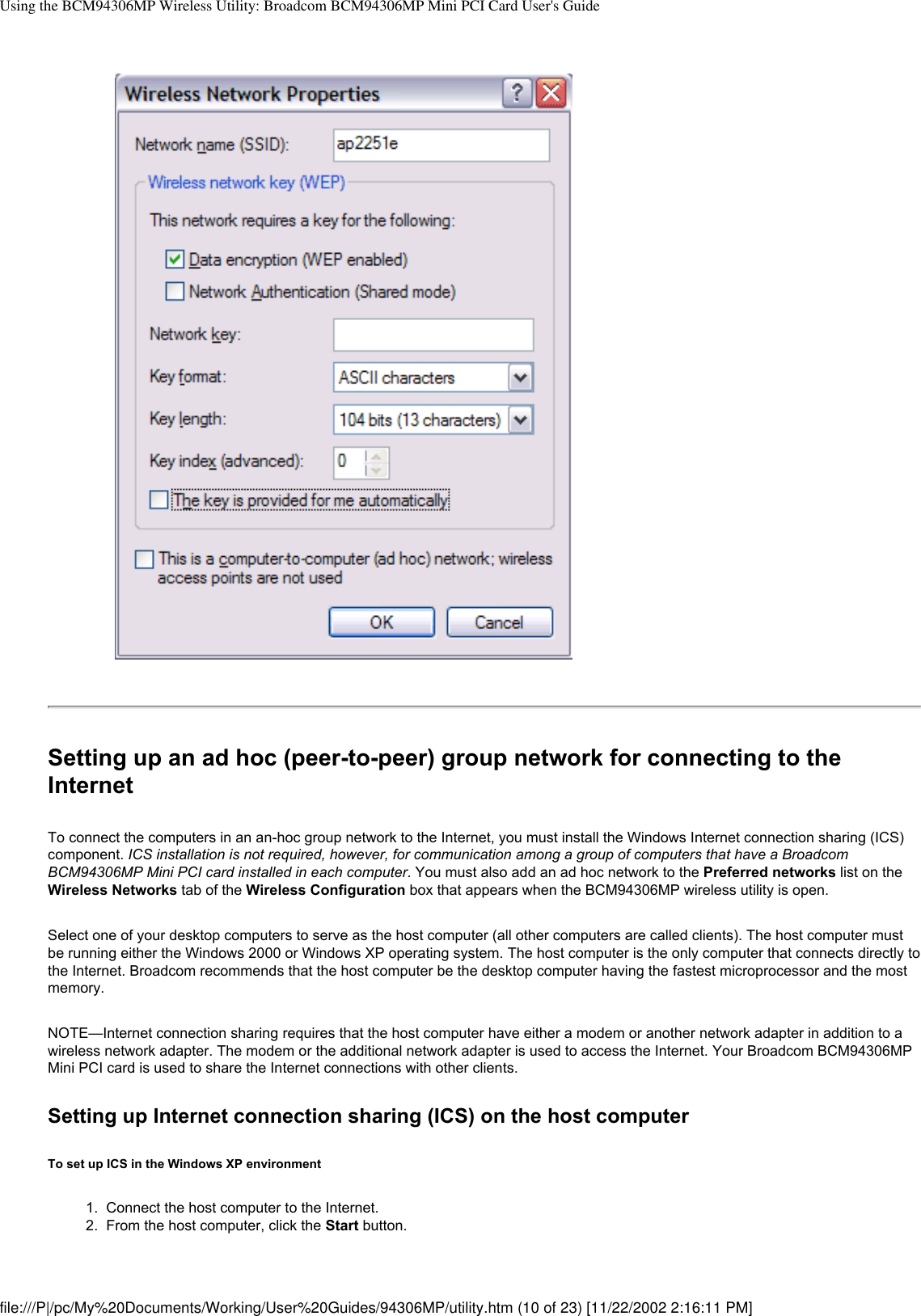 Using the BCM94306MP Wireless Utility: Broadcom BCM94306MP Mini PCI Card User&apos;s GuideSetting up an ad hoc (peer-to-peer) group network for connecting to the InternetTo connect the computers in an an-hoc group network to the Internet, you must install the Windows Internet connection sharing (ICS) component. ICS installation is not required, however, for communication among a group of computers that have a Broadcom BCM94306MP Mini PCI card installed in each computer. You must also add an ad hoc network to the Preferred networks list on the Wireless Networks tab of the Wireless Configuration box that appears when the BCM94306MP wireless utility is open.Select one of your desktop computers to serve as the host computer (all other computers are called clients). The host computer must be running either the Windows 2000 or Windows XP operating system. The host computer is the only computer that connects directly to the Internet. Broadcom recommends that the host computer be the desktop computer having the fastest microprocessor and the most memory.NOTE—Internet connection sharing requires that the host computer have either a modem or another network adapter in addition to a wireless network adapter. The modem or the additional network adapter is used to access the Internet. Your Broadcom BCM94306MP Mini PCI card is used to share the Internet connections with other clients.Setting up Internet connection sharing (ICS) on the host computerTo set up ICS in the Windows XP environment1.  Connect the host computer to the Internet.2.  From the host computer, click the Start button.file:///P|/pc/My%20Documents/Working/User%20Guides/94306MP/utility.htm (10 of 23) [11/22/2002 2:16:11 PM]