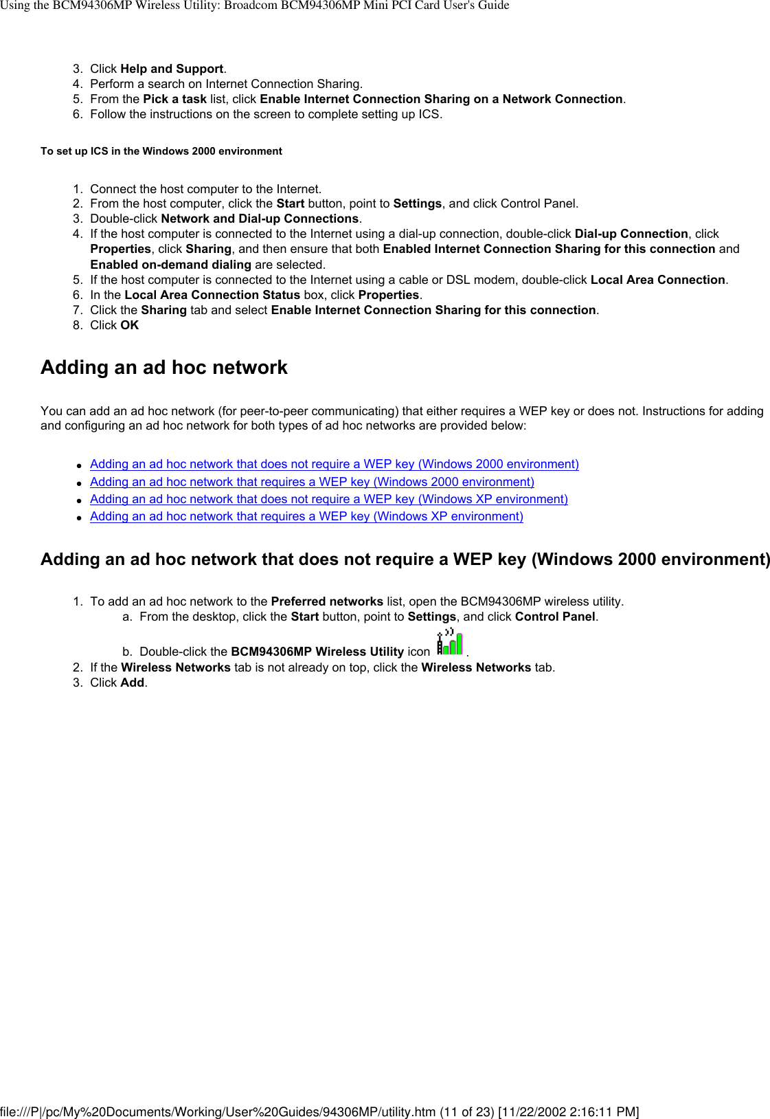 Using the BCM94306MP Wireless Utility: Broadcom BCM94306MP Mini PCI Card User&apos;s Guide3.  Click Help and Support.4.  Perform a search on Internet Connection Sharing.5.  From the Pick a task list, click Enable Internet Connection Sharing on a Network Connection. 6.  Follow the instructions on the screen to complete setting up ICS.To set up ICS in the Windows 2000 environment1.  Connect the host computer to the Internet.2.  From the host computer, click the Start button, point to Settings, and click Control Panel.3.  Double-click Network and Dial-up Connections.4.  If the host computer is connected to the Internet using a dial-up connection, double-click Dial-up Connection, click Properties, click Sharing, and then ensure that both Enabled Internet Connection Sharing for this connection and Enabled on-demand dialing are selected.5.  If the host computer is connected to the Internet using a cable or DSL modem, double-click Local Area Connection. 6.  In the Local Area Connection Status box, click Properties.7.  Click the Sharing tab and select Enable Internet Connection Sharing for this connection.8.  Click OKAdding an ad hoc networkYou can add an ad hoc network (for peer-to-peer communicating) that either requires a WEP key or does not. Instructions for adding and configuring an ad hoc network for both types of ad hoc networks are provided below:●     Adding an ad hoc network that does not require a WEP key (Windows 2000 environment)●     Adding an ad hoc network that requires a WEP key (Windows 2000 environment)●     Adding an ad hoc network that does not require a WEP key (Windows XP environment)●     Adding an ad hoc network that requires a WEP key (Windows XP environment)Adding an ad hoc network that does not require a WEP key (Windows 2000 environment)1.  To add an ad hoc network to the Preferred networks list, open the BCM94306MP wireless utility. a.  From the desktop, click the Start button, point to Settings, and click Control Panel.b.  Double-click the BCM94306MP Wireless Utility icon  . 2.  If the Wireless Networks tab is not already on top, click the Wireless Networks tab. 3.  Click Add. file:///P|/pc/My%20Documents/Working/User%20Guides/94306MP/utility.htm (11 of 23) [11/22/2002 2:16:11 PM]