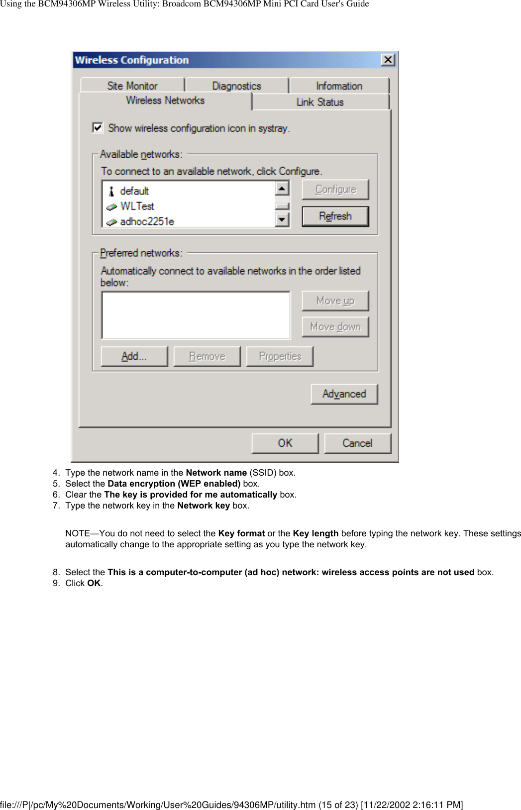 Using the BCM94306MP Wireless Utility: Broadcom BCM94306MP Mini PCI Card User&apos;s Guide4.  Type the network name in the Network name (SSID) box.5.  Select the Data encryption (WEP enabled) box.6.  Clear the The key is provided for me automatically box.7.  Type the network key in the Network key box. NOTE—You do not need to select the Key format or the Key length before typing the network key. These settings automatically change to the appropriate setting as you type the network key.8.  Select the This is a computer-to-computer (ad hoc) network: wireless access points are not used box.9.  Click OK. file:///P|/pc/My%20Documents/Working/User%20Guides/94306MP/utility.htm (15 of 23) [11/22/2002 2:16:11 PM]