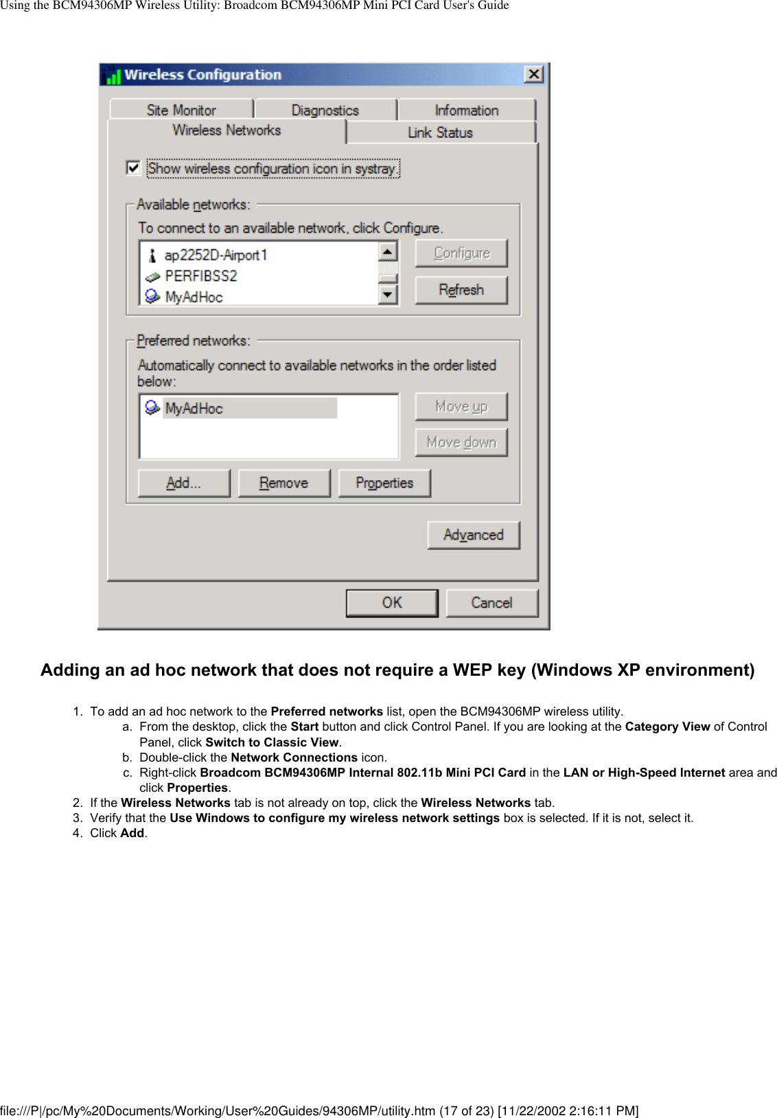 Using the BCM94306MP Wireless Utility: Broadcom BCM94306MP Mini PCI Card User&apos;s GuideAdding an ad hoc network that does not require a WEP key (Windows XP environment)1.  To add an ad hoc network to the Preferred networks list, open the BCM94306MP wireless utility. a.  From the desktop, click the Start button and click Control Panel. If you are looking at the Category View of Control Panel, click Switch to Classic View.b.  Double-click the Network Connections icon.c.  Right-click Broadcom BCM94306MP Internal 802.11b Mini PCI Card in the LAN or High-Speed Internet area and click Properties.2.  If the Wireless Networks tab is not already on top, click the Wireless Networks tab.3.  Verify that the Use Windows to configure my wireless network settings box is selected. If it is not, select it. 4.  Click Add. file:///P|/pc/My%20Documents/Working/User%20Guides/94306MP/utility.htm (17 of 23) [11/22/2002 2:16:11 PM]