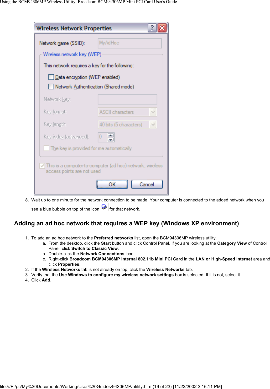 Using the BCM94306MP Wireless Utility: Broadcom BCM94306MP Mini PCI Card User&apos;s Guide8.  Wait up to one minute for the network connection to be made. Your computer is connected to the added network when you see a blue bubble on top of the icon   for that network.Adding an ad hoc network that requires a WEP key (Windows XP environment)1.  To add an ad hoc network to the Preferred networks list, open the BCM94306MP wireless utility. a.  From the desktop, click the Start button and click Control Panel. If you are looking at the Category View of Control Panel, click Switch to Classic View.b.  Double-click the Network Connections icon.c.  Right-click Broadcom BCM94306MP Internal 802.11b Mini PCI Card in the LAN or High-Speed Internet area and click Properties.2.  If the Wireless Networks tab is not already on top, click the Wireless Networks tab.3.  Verify that the Use Windows to configure my wireless network settings box is selected. If it is not, select it. 4.  Click Add. file:///P|/pc/My%20Documents/Working/User%20Guides/94306MP/utility.htm (19 of 23) [11/22/2002 2:16:11 PM]