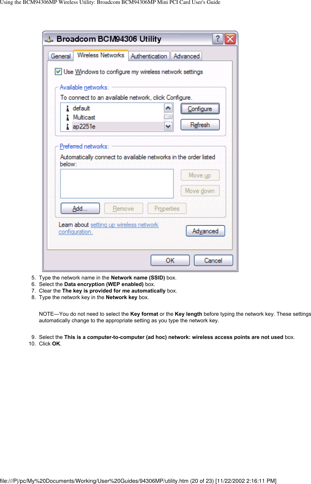 Using the BCM94306MP Wireless Utility: Broadcom BCM94306MP Mini PCI Card User&apos;s Guide5.  Type the network name in the Network name (SSID) box.6.  Select the Data encryption (WEP enabled) box.7.  Clear the The key is provided for me automatically box.8.  Type the network key in the Network key box. NOTE—You do not need to select the Key format or the Key length before typing the network key. These settings automatically change to the appropriate setting as you type the network key.9.  Select the This is a computer-to-computer (ad hoc) network: wireless access points are not used box.10.  Click OK. file:///P|/pc/My%20Documents/Working/User%20Guides/94306MP/utility.htm (20 of 23) [11/22/2002 2:16:11 PM]