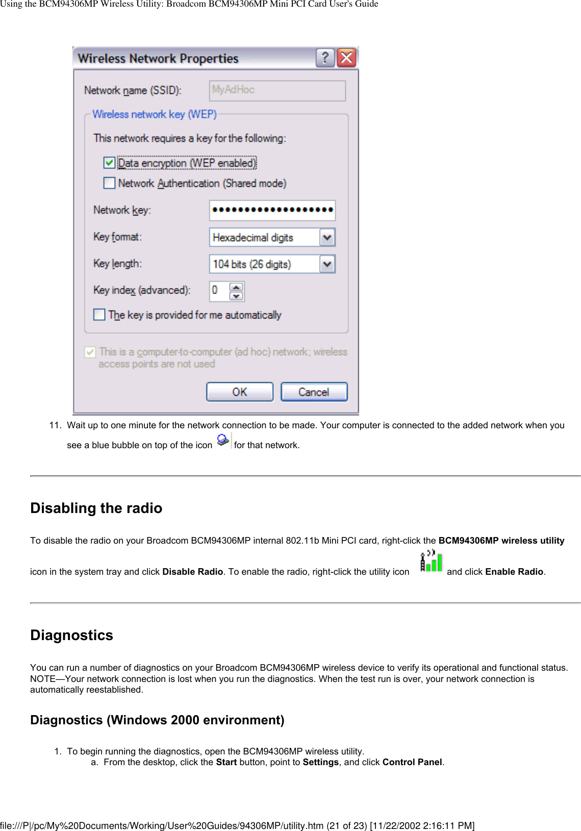 Using the BCM94306MP Wireless Utility: Broadcom BCM94306MP Mini PCI Card User&apos;s Guide11.  Wait up to one minute for the network connection to be made. Your computer is connected to the added network when you see a blue bubble on top of the icon   for that network.Disabling the radioTo disable the radio on your Broadcom BCM94306MP internal 802.11b Mini PCI card, right-click the BCM94306MP wireless utility icon in the system tray and click Disable Radio. To enable the radio, right-click the utility icon  and click Enable Radio.DiagnosticsYou can run a number of diagnostics on your Broadcom BCM94306MP wireless device to verify its operational and functional status. NOTE—Your network connection is lost when you run the diagnostics. When the test run is over, your network connection is automatically reestablished.Diagnostics (Windows 2000 environment)1.  To begin running the diagnostics, open the BCM94306MP wireless utility. a.  From the desktop, click the Start button, point to Settings, and click Control Panel.file:///P|/pc/My%20Documents/Working/User%20Guides/94306MP/utility.htm (21 of 23) [11/22/2002 2:16:11 PM]