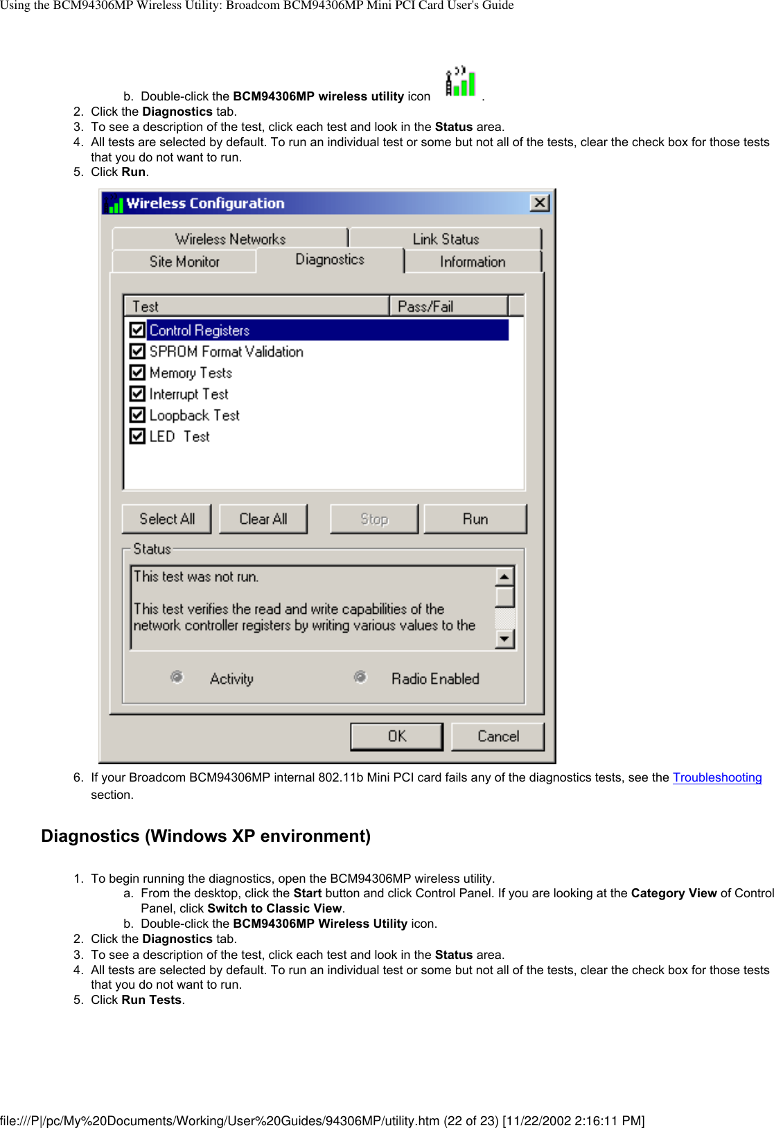 Using the BCM94306MP Wireless Utility: Broadcom BCM94306MP Mini PCI Card User&apos;s Guideb.  Double-click the BCM94306MP wireless utility icon  . 2.  Click the Diagnostics tab.3.  To see a description of the test, click each test and look in the Status area. 4.  All tests are selected by default. To run an individual test or some but not all of the tests, clear the check box for those tests that you do not want to run.5.  Click Run. 6.  If your Broadcom BCM94306MP internal 802.11b Mini PCI card fails any of the diagnostics tests, see the Troubleshooting section.Diagnostics (Windows XP environment)1.  To begin running the diagnostics, open the BCM94306MP wireless utility. a.  From the desktop, click the Start button and click Control Panel. If you are looking at the Category View of Control Panel, click Switch to Classic View.b.  Double-click the BCM94306MP Wireless Utility icon.2.  Click the Diagnostics tab.3.  To see a description of the test, click each test and look in the Status area. 4.  All tests are selected by default. To run an individual test or some but not all of the tests, clear the check box for those tests that you do not want to run.5.  Click Run Tests. file:///P|/pc/My%20Documents/Working/User%20Guides/94306MP/utility.htm (22 of 23) [11/22/2002 2:16:11 PM]