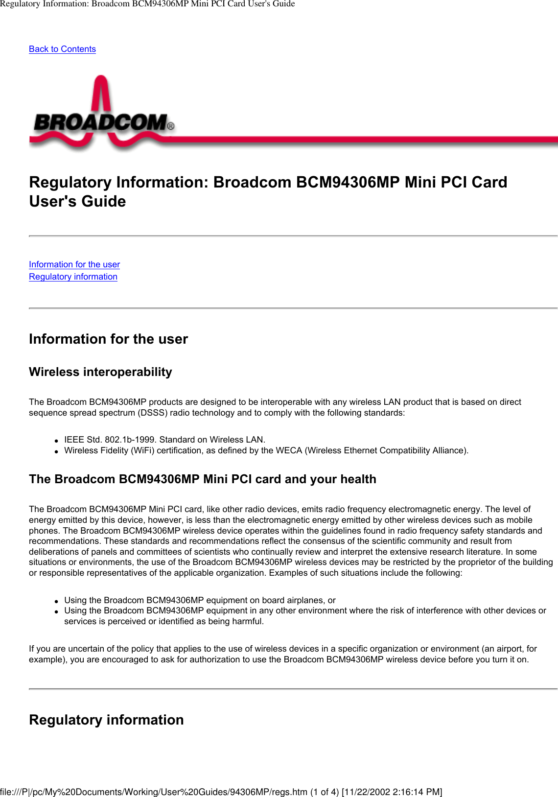 Regulatory Information: Broadcom BCM94306MP Mini PCI Card User&apos;s GuideBack to ContentsRegulatory Information: Broadcom BCM94306MP Mini PCI Card User&apos;s GuideInformation for the userRegulatory informationInformation for the userWireless interoperabilityThe Broadcom BCM94306MP products are designed to be interoperable with any wireless LAN product that is based on direct sequence spread spectrum (DSSS) radio technology and to comply with the following standards:●     IEEE Std. 802.1b-1999. Standard on Wireless LAN.●     Wireless Fidelity (WiFi) certification, as defined by the WECA (Wireless Ethernet Compatibility Alliance).The Broadcom BCM94306MP Mini PCI card and your healthThe Broadcom BCM94306MP Mini PCI card, like other radio devices, emits radio frequency electromagnetic energy. The level of energy emitted by this device, however, is less than the electromagnetic energy emitted by other wireless devices such as mobile phones. The Broadcom BCM94306MP wireless device operates within the guidelines found in radio frequency safety standards and recommendations. These standards and recommendations reflect the consensus of the scientific community and result from deliberations of panels and committees of scientists who continually review and interpret the extensive research literature. In some situations or environments, the use of the Broadcom BCM94306MP wireless devices may be restricted by the proprietor of the building or responsible representatives of the applicable organization. Examples of such situations include the following:●     Using the Broadcom BCM94306MP equipment on board airplanes, or●     Using the Broadcom BCM94306MP equipment in any other environment where the risk of interference with other devices or services is perceived or identified as being harmful.If you are uncertain of the policy that applies to the use of wireless devices in a specific organization or environment (an airport, for example), you are encouraged to ask for authorization to use the Broadcom BCM94306MP wireless device before you turn it on.Regulatory informationfile:///P|/pc/My%20Documents/Working/User%20Guides/94306MP/regs.htm (1 of 4) [11/22/2002 2:16:14 PM]