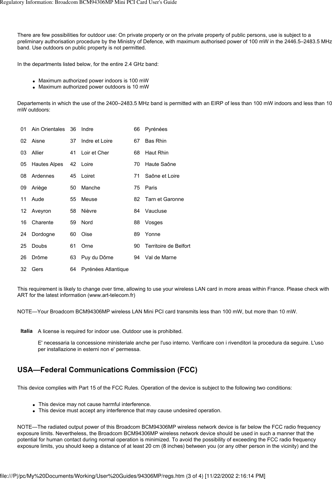 Regulatory Information: Broadcom BCM94306MP Mini PCI Card User&apos;s GuideThere are few possibilities for outdoor use: On private property or on the private property of public persons, use is subject to a preliminary authorisation procedure by the Ministry of Defence, with maximum authorised power of 100 mW in the 2446.5–2483.5 MHz band. Use outdoors on public property is not permitted.In the departments listed below, for the entire 2.4 GHz band:●     Maximum authorized power indoors is 100 mW●     Maximum authorized power outdoors is 10 mWDepartements in which the use of the 2400–2483.5 MHz band is permitted with an EIRP of less than 100 mW indoors and less than 10 mW outdoors:01 Ain Orientales 36 Indre 66 Pyrénées02 Aisne 37  Indre et Loire 67 Bas Rhin03 Allier 41 Loir et Cher 68 Haut Rhin05 Hautes Alpes 42 Loire 70 Haute Saône 08 Ardennes 45 Loiret 71 Saône et Loire 09 Ariège 50 Manche 75 Paris11 Aude  55 Meuse 82 Tarn et Garonne12 Aveyron 58 Nièvre 84 Vaucluse16 Charente 59 Nord 88 Vosges24 Dordogne 60 Oise 89 Yonne25 Doubs  61 Orne 90 Territoire de Belfort26 Drôme 63 Puy du Dôme 94 Val de Marne32 Gers 64 Pyrénées Atlantique    This requirement is likely to change over time, allowing to use your wireless LAN card in more areas within France. Please check with ART for the latest information (www.art-telecom.fr)NOTE—Your Broadcom BCM94306MP wireless LAN Mini PCI card transmits less than 100 mW, but more than 10 mW.Italia A license is required for indoor use. Outdoor use is prohibited. E&apos; necessaria la concessione ministeriale anche per l&apos;uso interno. Verificare con i rivenditori la procedura da seguire. L&apos;uso per installazione in esterni non e&apos; permessa.USA—Federal Communications Commission (FCC)This device complies with Part 15 of the FCC Rules. Operation of the device is subject to the following two conditions:●     This device may not cause harmful interference.●     This device must accept any interference that may cause undesired operation.NOTE—The radiated output power of this Broadcom BCM94306MP wireless network device is far below the FCC radio frequency exposure limits. Nevertheless, the Broadcom BCM94306MP wireless network device should be used in such a manner that the potential for human contact during normal operation is minimized. To avoid the possibility of exceeding the FCC radio frequency exposure limits, you should keep a distance of at least 20 cm (8 inches) between you (or any other person in the vicinity) and the file:///P|/pc/My%20Documents/Working/User%20Guides/94306MP/regs.htm (3 of 4) [11/22/2002 2:16:14 PM]