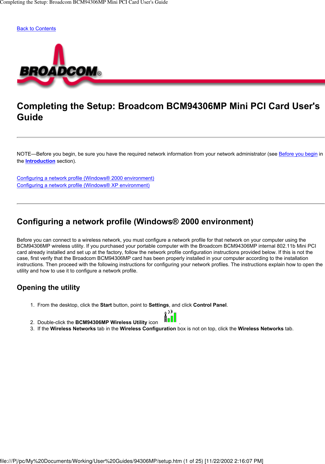 Completing the Setup: Broadcom BCM94306MP Mini PCI Card User&apos;s GuideBack to Contents Completing the Setup: Broadcom BCM94306MP Mini PCI Card User&apos;s GuideNOTE—Before you begin, be sure you have the required network information from your network administrator (see Before you begin in the Introduction section).Configuring a network profile (Windows® 2000 environment)Configuring a network profile (Windows® XP environment) Configuring a network profile (Windows® 2000 environment)Before you can connect to a wireless network, you must configure a network profile for that network on your computer using the BCM94306MP wireless utility. If you purchased your portable computer with the Broadcom BCM94306MP internal 802.11b Mini PCI card already installed and set up at the factory, follow the network profile configuration instructions provided below. If this is not the case, first verify that the Broadcom BCM94306MP card has been properly installed in your computer according to the installation instructions. Then proceed with the following instructions for configuring your network profiles. The instructions explain how to open the utility and how to use it to configure a network profile.Opening the utility1.  From the desktop, click the Start button, point to Settings, and click Control Panel. 2.  Double-click the BCM94306MP Wireless Utility icon  . 3.  If the Wireless Networks tab in the Wireless Configuration box is not on top, click the Wireless Networks tab. file:///P|/pc/My%20Documents/Working/User%20Guides/94306MP/setup.htm (1 of 25) [11/22/2002 2:16:07 PM]