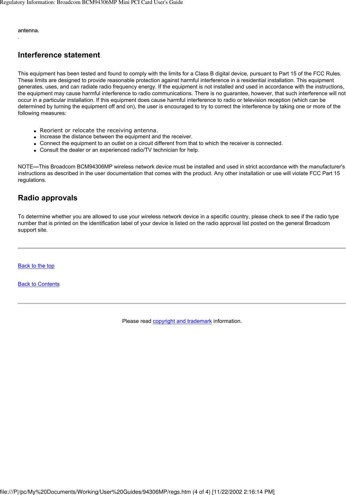 Regulatory Information: Broadcom BCM94306MP Mini PCI Card User&apos;s Guideantenna..Interference statementThis equipment has been tested and found to comply with the limits for a Class B digital device, pursuant to Part 15 of the FCC Rules. These limits are designed to provide reasonable protection against harmful interference in a residential installation. This equipment generates, uses, and can radiate radio frequency energy. If the equipment is not installed and used in accordance with the instructions, the equipment may cause harmful interference to radio communications. There is no guarantee, however, that such interference will not occur in a particular installation. If this equipment does cause harmful interference to radio or television reception (which can be determined by turning the equipment off and on), the user is encouraged to try to correct the interference by taking one or more of the following measures:●     Reorient or relocate the receiving antenna.●     Increase the distance between the equipment and the receiver.●     Connect the equipment to an outlet on a circuit different from that to which the receiver is connected.●     Consult the dealer or an experienced radio/TV technician for help.NOTE—This Broadcom BCM94306MP wireless network device must be installed and used in strict accordance with the manufacturer&apos;s instructions as described in the user documentation that comes with the product. Any other installation or use will violate FCC Part 15 regulations.Radio approvalsTo determine whether you are allowed to use your wireless network device in a specific country, please check to see if the radio type number that is printed on the identification label of your device is listed on the radio approval list posted on the general Broadcom support site.Back to the topBack to ContentsPlease read copyright and trademark information.file:///P|/pc/My%20Documents/Working/User%20Guides/94306MP/regs.htm (4 of 4) [11/22/2002 2:16:14 PM]