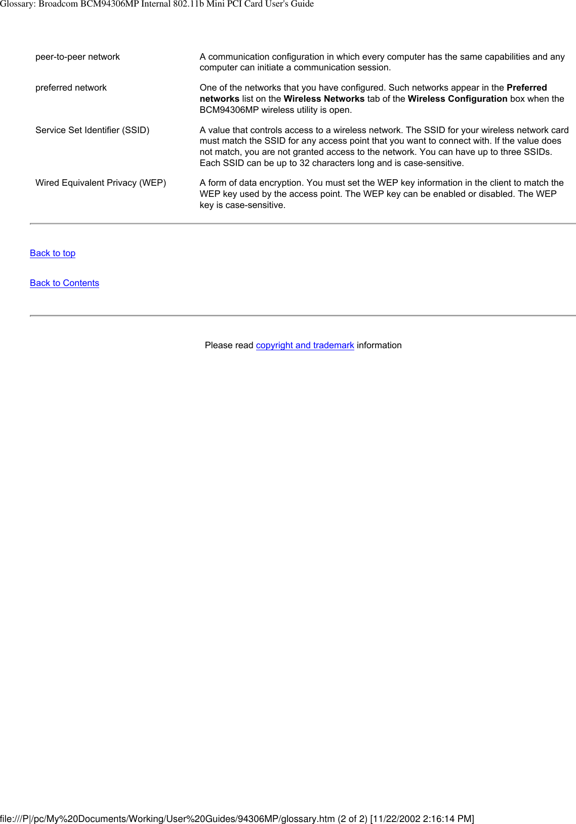 Glossary: Broadcom BCM94306MP Internal 802.11b Mini PCI Card User&apos;s Guidepeer-to-peer network A communication configuration in which every computer has the same capabilities and any computer can initiate a communication session.preferred network One of the networks that you have configured. Such networks appear in the Preferred networks list on the Wireless Networks tab of the Wireless Configuration box when the BCM94306MP wireless utility is open. Service Set Identifier (SSID) A value that controls access to a wireless network. The SSID for your wireless network card must match the SSID for any access point that you want to connect with. If the value does not match, you are not granted access to the network. You can have up to three SSIDs. Each SSID can be up to 32 characters long and is case-sensitive.Wired Equivalent Privacy (WEP) A form of data encryption. You must set the WEP key information in the client to match the WEP key used by the access point. The WEP key can be enabled or disabled. The WEP key is case-sensitive.Back to topBack to ContentsPlease read copyright and trademark information file:///P|/pc/My%20Documents/Working/User%20Guides/94306MP/glossary.htm (2 of 2) [11/22/2002 2:16:14 PM]