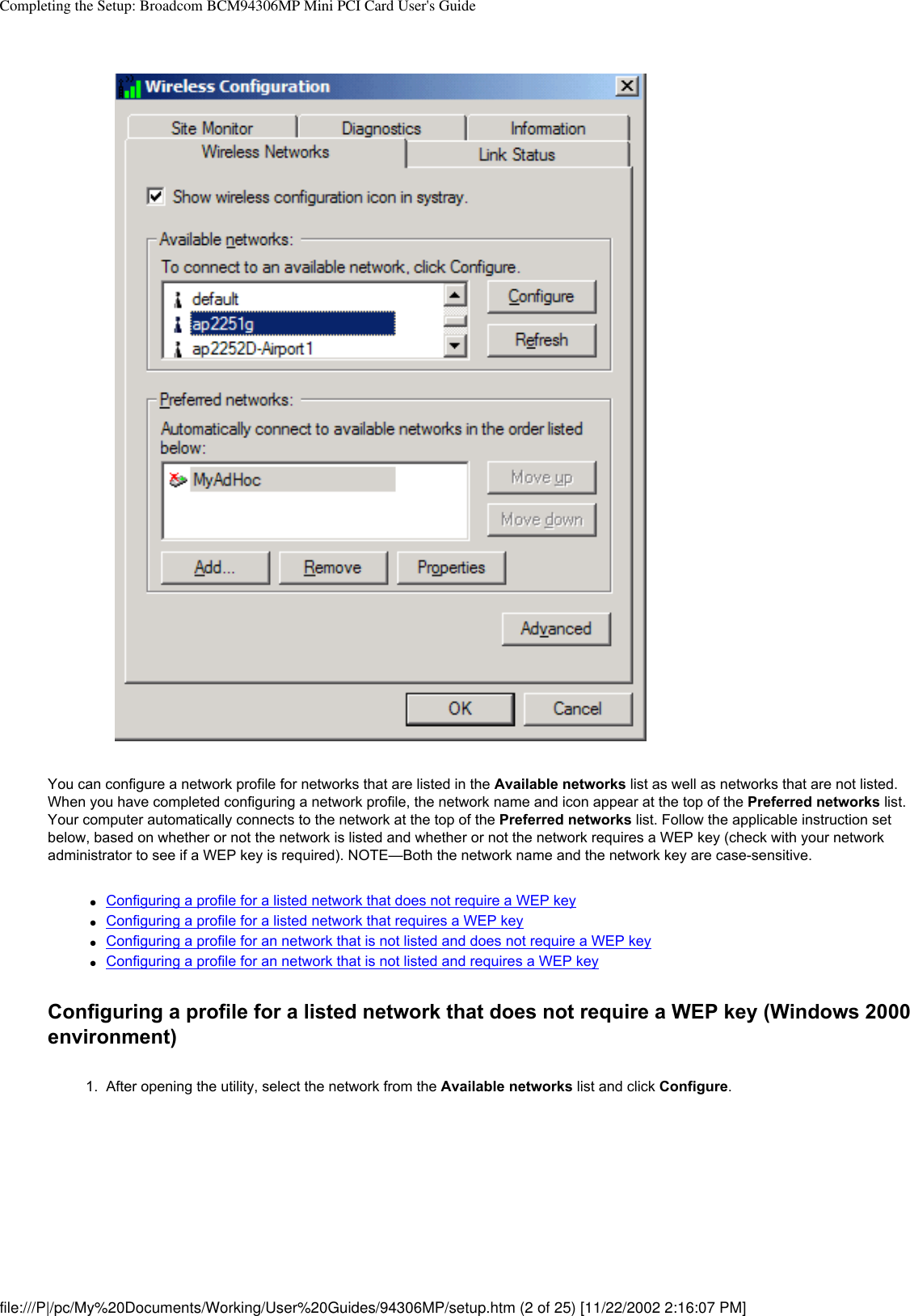 Completing the Setup: Broadcom BCM94306MP Mini PCI Card User&apos;s GuideYou can configure a network profile for networks that are listed in the Available networks list as well as networks that are not listed. When you have completed configuring a network profile, the network name and icon appear at the top of the Preferred networks list. Your computer automatically connects to the network at the top of the Preferred networks list. Follow the applicable instruction set below, based on whether or not the network is listed and whether or not the network requires a WEP key (check with your network administrator to see if a WEP key is required). NOTE—Both the network name and the network key are case-sensitive.●     Configuring a profile for a listed network that does not require a WEP key●     Configuring a profile for a listed network that requires a WEP key●     Configuring a profile for an network that is not listed and does not require a WEP key●     Configuring a profile for an network that is not listed and requires a WEP keyConfiguring a profile for a listed network that does not require a WEP key (Windows 2000 environment)1.  After opening the utility, select the network from the Available networks list and click Configure. file:///P|/pc/My%20Documents/Working/User%20Guides/94306MP/setup.htm (2 of 25) [11/22/2002 2:16:07 PM]