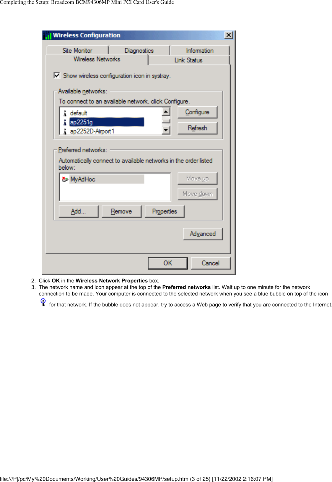 Completing the Setup: Broadcom BCM94306MP Mini PCI Card User&apos;s Guide2.  Click OK in the Wireless Network Properties box. 3.  The network name and icon appear at the top of the Preferred networks list. Wait up to one minute for the network connection to be made. Your computer is connected to the selected network when you see a blue bubble on top of the icon  for that network. If the bubble does not appear, try to access a Web page to verify that you are connected to the Internet. file:///P|/pc/My%20Documents/Working/User%20Guides/94306MP/setup.htm (3 of 25) [11/22/2002 2:16:07 PM]