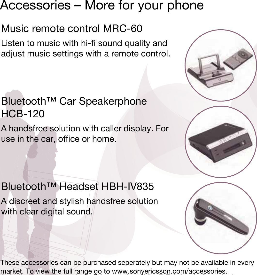This is the Internet version of the user&apos;s guide. © Print only for private use.Accessories – More for your phoneMusic remote control MRC-60Listen to music with hi-fi sound quality and adjust music settings with a remote control.Bluetooth™ Car Speakerphone HCB-120A handsfree solution with caller display. For use in the car, office or home.Bluetooth™ Headset HBH-IV835A discreet and stylish handsfree solution with clear digital sound.These accessories can be purchased seperately but may not be available in every market. To view the full range go to www.sonyericsson.com/accessories.