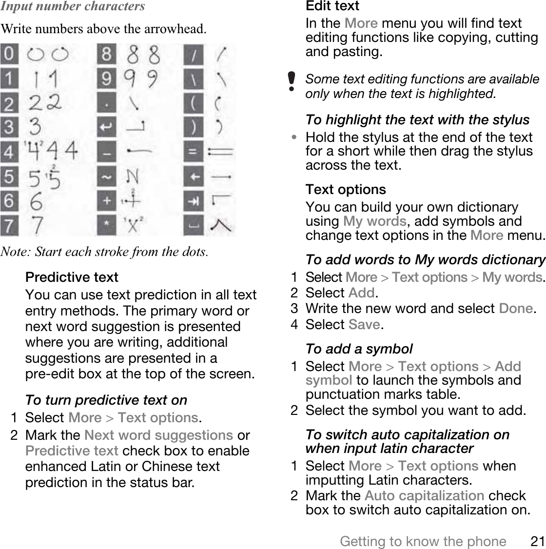 21Getting to know the phoneThis is the Internet version of the user&apos;s guide. © Print only for private use.Input number charactersWrite numbers above the arrowhead. Note: Start each stroke from the dots. Predictive textYou can use text prediction in all text entry methods. The primary word or next word suggestion is presented where you are writing, additional suggestions are presented in a pre-edit box at the top of the screen.To turn predictive text on1 Select More &gt;Text options.2 Mark the Next word suggestions or  Predictive text check box to enable enhanced Latin or Chinese text prediction in the status bar.Edit textIn the More menu you will find text editing functions like copying, cutting and pasting.To highlight the text with the stylus•Hold the stylus at the end of the text for a short while then drag the stylus across the text.Text optionsYou can build your own dictionary using My words, add symbols and change text options in the More menu.To add words to My words dictionary1 Select More &gt;Text options &gt;My words.2 Select Add.3 Write the new word and select Done.4 Select Save.To add a symbol1 Select More &gt;Text options &gt;Addsymbol to launch the symbols and punctuation marks table.2 Select the symbol you want to add.To switch auto capitalization on when input latin character1 Select More &gt;Text options whenimputting Latin characters.2 Mark the Auto capitalization check box to switch auto capitalization on.Some text editing functions are available only when the text is highlighted.