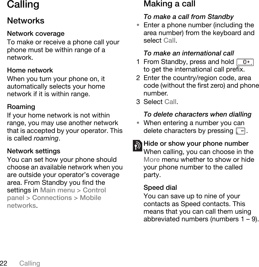 22 CallingThis is the Internet version of the user&apos;s guide. © Print only for private use.CallingNetworksNetwork coverageTo make or receive a phone call your phone must be within range of a network.Home networkWhen you turn your phone on, it automatically selects your home network if it is within range.RoamingIf your home network is not within range, you may use another network that is accepted by your operator. This is called roaming.Network settingsYou can set how your phone should choose an available network when you are outside your operator’s coverage area. From Standby you find the settings in Main menu &gt; Control panel &gt; Connections &gt; Mobile networks.Making a callTo make a call from Standby•Enter a phone number (including the area number) from the keyboard and select Call.To make an international call1 From Standby, press and hold   to get the international call prefix.2 Enter the country/region code, area code (without the first zero) and phone number.3Select Call.To delete characters when dialling•When entering a number you can delete characters by pressing  .Hide or show your phone numberWhen calling, you can choose in the More menu whether to show or hide your phone number to the called party.Speed dialYou can save up to nine of your contacts as Speed contacts. This means that you can call them using abbreviated numbers (numbers 1 – 9).